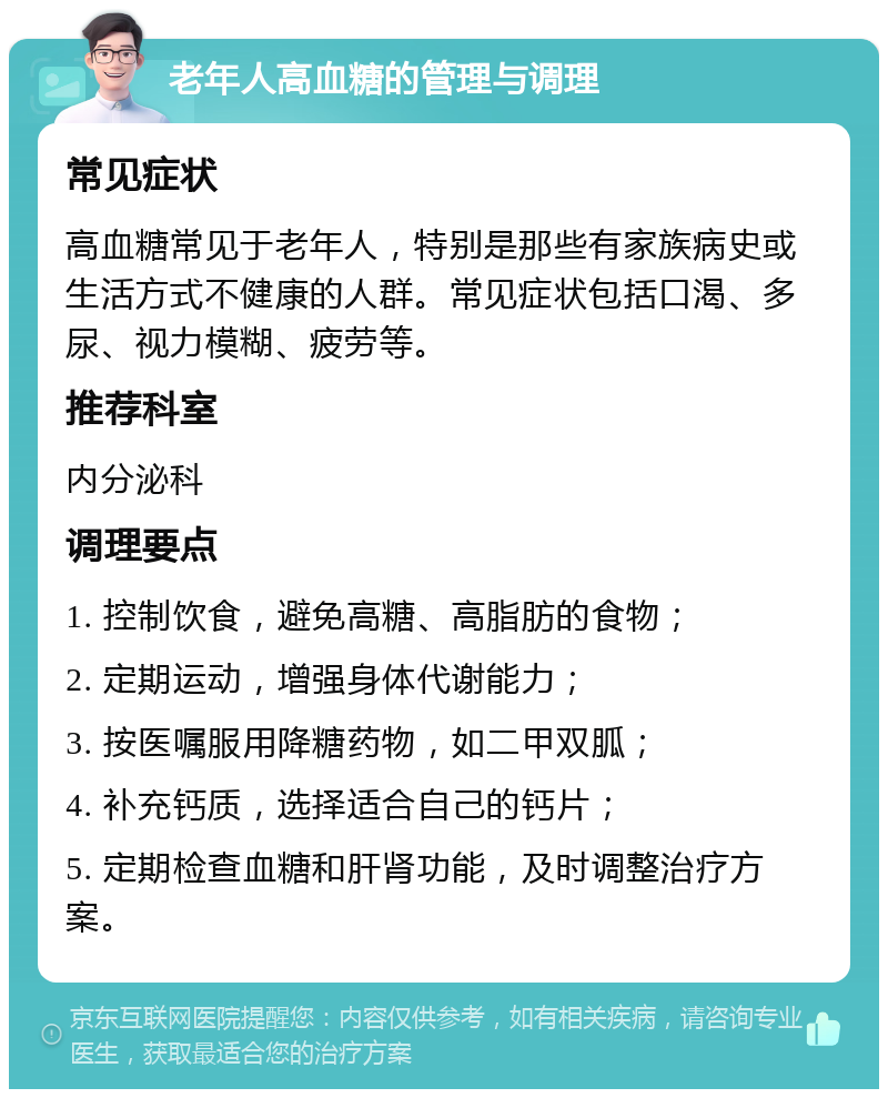 老年人高血糖的管理与调理 常见症状 高血糖常见于老年人，特别是那些有家族病史或生活方式不健康的人群。常见症状包括口渴、多尿、视力模糊、疲劳等。 推荐科室 内分泌科 调理要点 1. 控制饮食，避免高糖、高脂肪的食物； 2. 定期运动，增强身体代谢能力； 3. 按医嘱服用降糖药物，如二甲双胍； 4. 补充钙质，选择适合自己的钙片； 5. 定期检查血糖和肝肾功能，及时调整治疗方案。