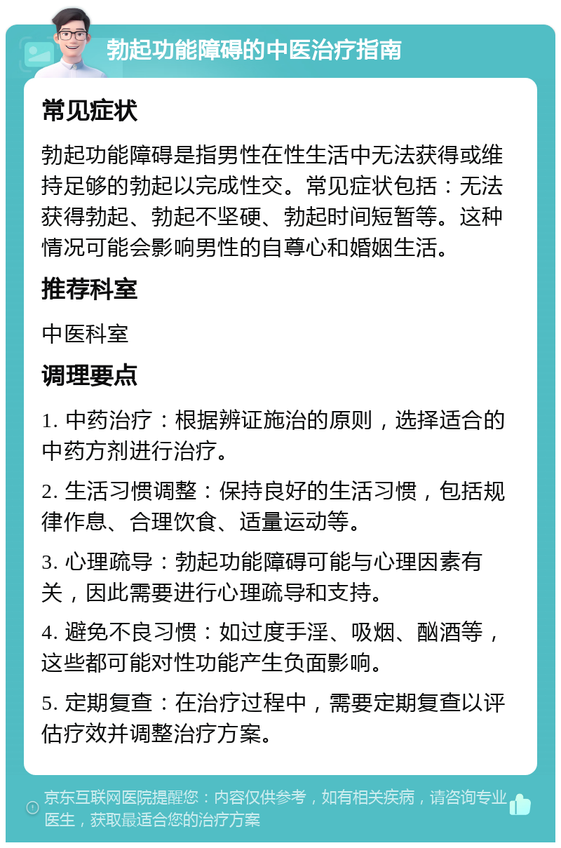 勃起功能障碍的中医治疗指南 常见症状 勃起功能障碍是指男性在性生活中无法获得或维持足够的勃起以完成性交。常见症状包括：无法获得勃起、勃起不坚硬、勃起时间短暂等。这种情况可能会影响男性的自尊心和婚姻生活。 推荐科室 中医科室 调理要点 1. 中药治疗：根据辨证施治的原则，选择适合的中药方剂进行治疗。 2. 生活习惯调整：保持良好的生活习惯，包括规律作息、合理饮食、适量运动等。 3. 心理疏导：勃起功能障碍可能与心理因素有关，因此需要进行心理疏导和支持。 4. 避免不良习惯：如过度手淫、吸烟、酗酒等，这些都可能对性功能产生负面影响。 5. 定期复查：在治疗过程中，需要定期复查以评估疗效并调整治疗方案。