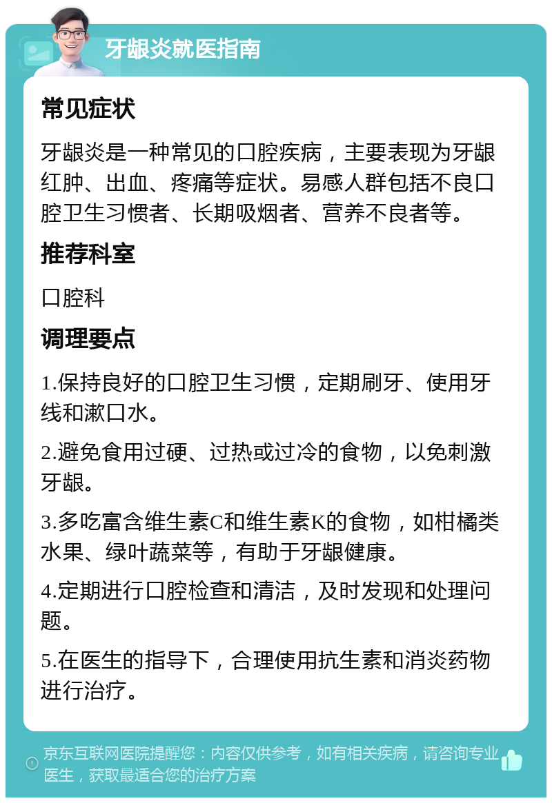 牙龈炎就医指南 常见症状 牙龈炎是一种常见的口腔疾病，主要表现为牙龈红肿、出血、疼痛等症状。易感人群包括不良口腔卫生习惯者、长期吸烟者、营养不良者等。 推荐科室 口腔科 调理要点 1.保持良好的口腔卫生习惯，定期刷牙、使用牙线和漱口水。 2.避免食用过硬、过热或过冷的食物，以免刺激牙龈。 3.多吃富含维生素C和维生素K的食物，如柑橘类水果、绿叶蔬菜等，有助于牙龈健康。 4.定期进行口腔检查和清洁，及时发现和处理问题。 5.在医生的指导下，合理使用抗生素和消炎药物进行治疗。