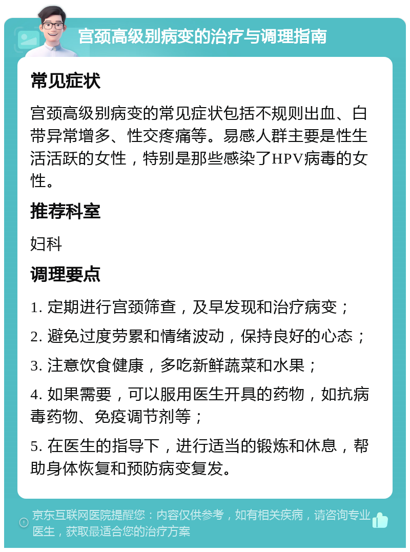 宫颈高级别病变的治疗与调理指南 常见症状 宫颈高级别病变的常见症状包括不规则出血、白带异常增多、性交疼痛等。易感人群主要是性生活活跃的女性，特别是那些感染了HPV病毒的女性。 推荐科室 妇科 调理要点 1. 定期进行宫颈筛查，及早发现和治疗病变； 2. 避免过度劳累和情绪波动，保持良好的心态； 3. 注意饮食健康，多吃新鲜蔬菜和水果； 4. 如果需要，可以服用医生开具的药物，如抗病毒药物、免疫调节剂等； 5. 在医生的指导下，进行适当的锻炼和休息，帮助身体恢复和预防病变复发。