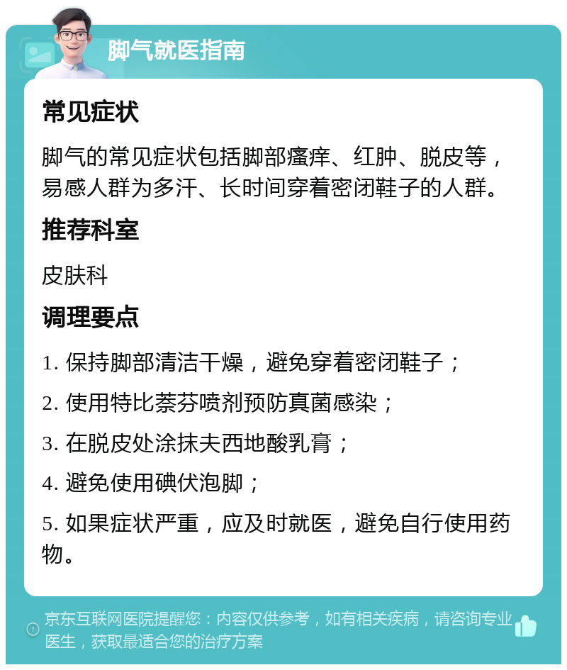 脚气就医指南 常见症状 脚气的常见症状包括脚部瘙痒、红肿、脱皮等，易感人群为多汗、长时间穿着密闭鞋子的人群。 推荐科室 皮肤科 调理要点 1. 保持脚部清洁干燥，避免穿着密闭鞋子； 2. 使用特比萘芬喷剂预防真菌感染； 3. 在脱皮处涂抹夫西地酸乳膏； 4. 避免使用碘伏泡脚； 5. 如果症状严重，应及时就医，避免自行使用药物。