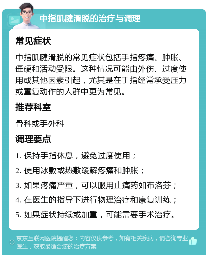 中指肌腱滑脱的治疗与调理 常见症状 中指肌腱滑脱的常见症状包括手指疼痛、肿胀、僵硬和活动受限。这种情况可能由外伤、过度使用或其他因素引起，尤其是在手指经常承受压力或重复动作的人群中更为常见。 推荐科室 骨科或手外科 调理要点 1. 保持手指休息，避免过度使用； 2. 使用冰敷或热敷缓解疼痛和肿胀； 3. 如果疼痛严重，可以服用止痛药如布洛芬； 4. 在医生的指导下进行物理治疗和康复训练； 5. 如果症状持续或加重，可能需要手术治疗。