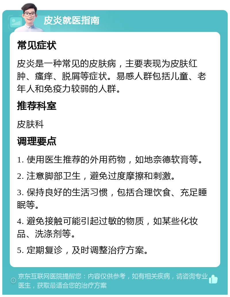 皮炎就医指南 常见症状 皮炎是一种常见的皮肤病，主要表现为皮肤红肿、瘙痒、脱屑等症状。易感人群包括儿童、老年人和免疫力较弱的人群。 推荐科室 皮肤科 调理要点 1. 使用医生推荐的外用药物，如地奈德软膏等。 2. 注意脚部卫生，避免过度摩擦和刺激。 3. 保持良好的生活习惯，包括合理饮食、充足睡眠等。 4. 避免接触可能引起过敏的物质，如某些化妆品、洗涤剂等。 5. 定期复诊，及时调整治疗方案。