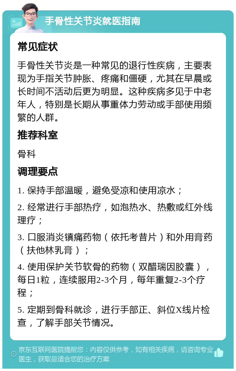 手骨性关节炎就医指南 常见症状 手骨性关节炎是一种常见的退行性疾病，主要表现为手指关节肿胀、疼痛和僵硬，尤其在早晨或长时间不活动后更为明显。这种疾病多见于中老年人，特别是长期从事重体力劳动或手部使用频繁的人群。 推荐科室 骨科 调理要点 1. 保持手部温暖，避免受凉和使用凉水； 2. 经常进行手部热疗，如泡热水、热敷或红外线理疗； 3. 口服消炎镇痛药物（依托考昔片）和外用膏药（扶他林乳膏）； 4. 使用保护关节软骨的药物（双醋瑞因胶囊），每日1粒，连续服用2-3个月，每年重复2-3个疗程； 5. 定期到骨科就诊，进行手部正、斜位X线片检查，了解手部关节情况。