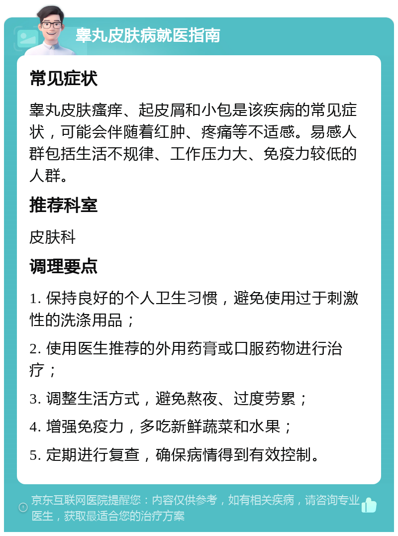 睾丸皮肤病就医指南 常见症状 睾丸皮肤瘙痒、起皮屑和小包是该疾病的常见症状，可能会伴随着红肿、疼痛等不适感。易感人群包括生活不规律、工作压力大、免疫力较低的人群。 推荐科室 皮肤科 调理要点 1. 保持良好的个人卫生习惯，避免使用过于刺激性的洗涤用品； 2. 使用医生推荐的外用药膏或口服药物进行治疗； 3. 调整生活方式，避免熬夜、过度劳累； 4. 增强免疫力，多吃新鲜蔬菜和水果； 5. 定期进行复查，确保病情得到有效控制。