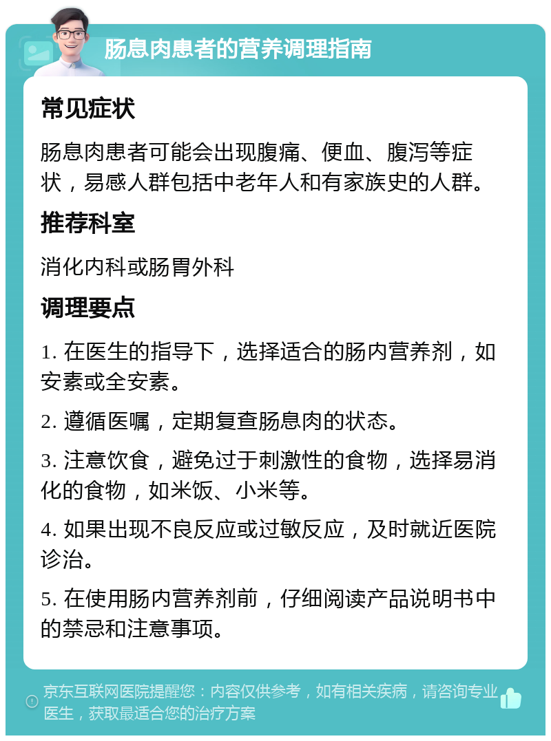 肠息肉患者的营养调理指南 常见症状 肠息肉患者可能会出现腹痛、便血、腹泻等症状，易感人群包括中老年人和有家族史的人群。 推荐科室 消化内科或肠胃外科 调理要点 1. 在医生的指导下，选择适合的肠内营养剂，如安素或全安素。 2. 遵循医嘱，定期复查肠息肉的状态。 3. 注意饮食，避免过于刺激性的食物，选择易消化的食物，如米饭、小米等。 4. 如果出现不良反应或过敏反应，及时就近医院诊治。 5. 在使用肠内营养剂前，仔细阅读产品说明书中的禁忌和注意事项。