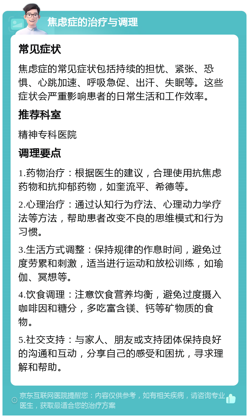 焦虑症的治疗与调理 常见症状 焦虑症的常见症状包括持续的担忧、紧张、恐惧、心跳加速、呼吸急促、出汗、失眠等。这些症状会严重影响患者的日常生活和工作效率。 推荐科室 精神专科医院 调理要点 1.药物治疗：根据医生的建议，合理使用抗焦虑药物和抗抑郁药物，如奎流平、希德等。 2.心理治疗：通过认知行为疗法、心理动力学疗法等方法，帮助患者改变不良的思维模式和行为习惯。 3.生活方式调整：保持规律的作息时间，避免过度劳累和刺激，适当进行运动和放松训练，如瑜伽、冥想等。 4.饮食调理：注意饮食营养均衡，避免过度摄入咖啡因和糖分，多吃富含镁、钙等矿物质的食物。 5.社交支持：与家人、朋友或支持团体保持良好的沟通和互动，分享自己的感受和困扰，寻求理解和帮助。