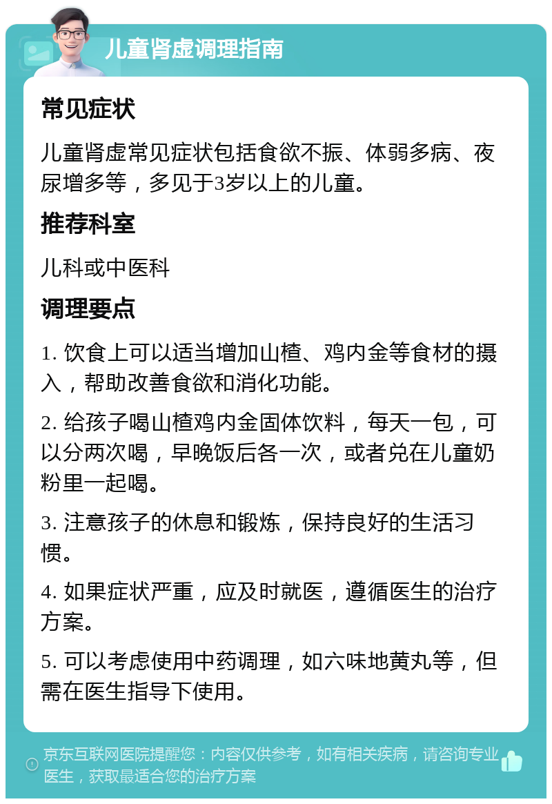 儿童肾虚调理指南 常见症状 儿童肾虚常见症状包括食欲不振、体弱多病、夜尿增多等，多见于3岁以上的儿童。 推荐科室 儿科或中医科 调理要点 1. 饮食上可以适当增加山楂、鸡内金等食材的摄入，帮助改善食欲和消化功能。 2. 给孩子喝山楂鸡内金固体饮料，每天一包，可以分两次喝，早晚饭后各一次，或者兑在儿童奶粉里一起喝。 3. 注意孩子的休息和锻炼，保持良好的生活习惯。 4. 如果症状严重，应及时就医，遵循医生的治疗方案。 5. 可以考虑使用中药调理，如六味地黄丸等，但需在医生指导下使用。