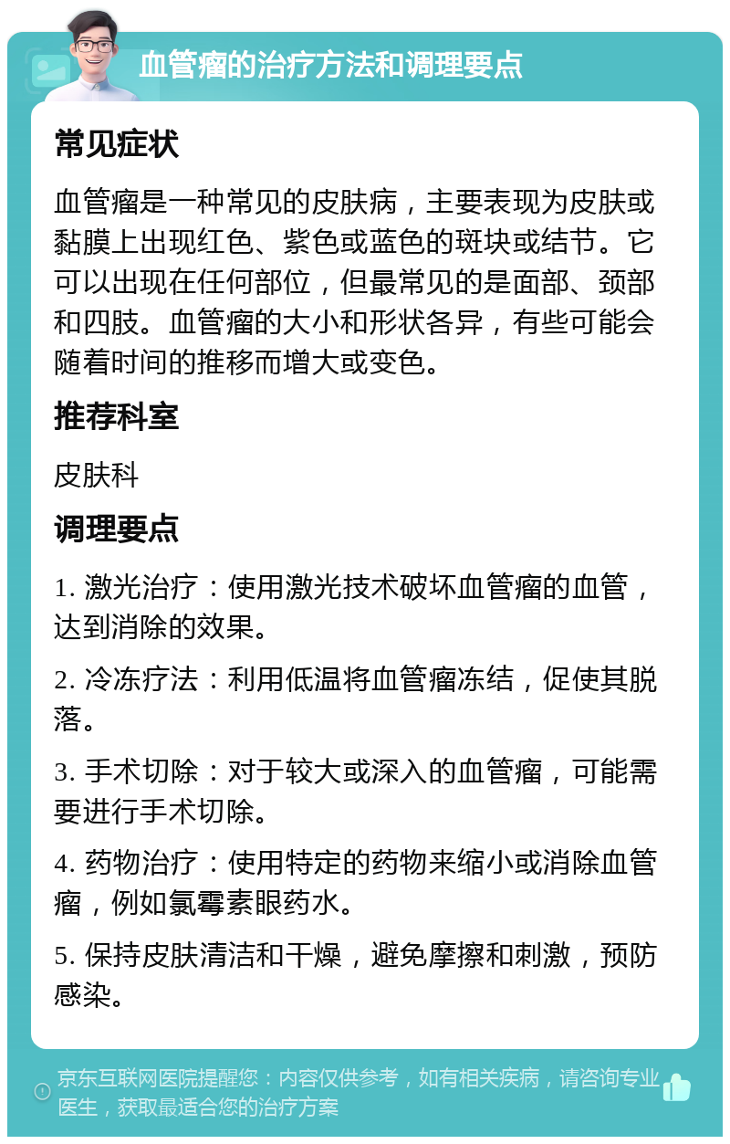 血管瘤的治疗方法和调理要点 常见症状 血管瘤是一种常见的皮肤病，主要表现为皮肤或黏膜上出现红色、紫色或蓝色的斑块或结节。它可以出现在任何部位，但最常见的是面部、颈部和四肢。血管瘤的大小和形状各异，有些可能会随着时间的推移而增大或变色。 推荐科室 皮肤科 调理要点 1. 激光治疗：使用激光技术破坏血管瘤的血管，达到消除的效果。 2. 冷冻疗法：利用低温将血管瘤冻结，促使其脱落。 3. 手术切除：对于较大或深入的血管瘤，可能需要进行手术切除。 4. 药物治疗：使用特定的药物来缩小或消除血管瘤，例如氯霉素眼药水。 5. 保持皮肤清洁和干燥，避免摩擦和刺激，预防感染。