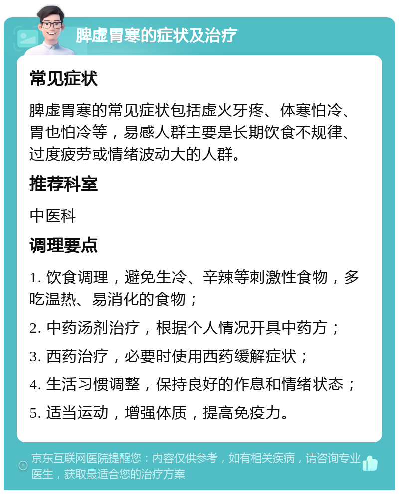 脾虚胃寒的症状及治疗 常见症状 脾虚胃寒的常见症状包括虚火牙疼、体寒怕冷、胃也怕冷等，易感人群主要是长期饮食不规律、过度疲劳或情绪波动大的人群。 推荐科室 中医科 调理要点 1. 饮食调理，避免生冷、辛辣等刺激性食物，多吃温热、易消化的食物； 2. 中药汤剂治疗，根据个人情况开具中药方； 3. 西药治疗，必要时使用西药缓解症状； 4. 生活习惯调整，保持良好的作息和情绪状态； 5. 适当运动，增强体质，提高免疫力。