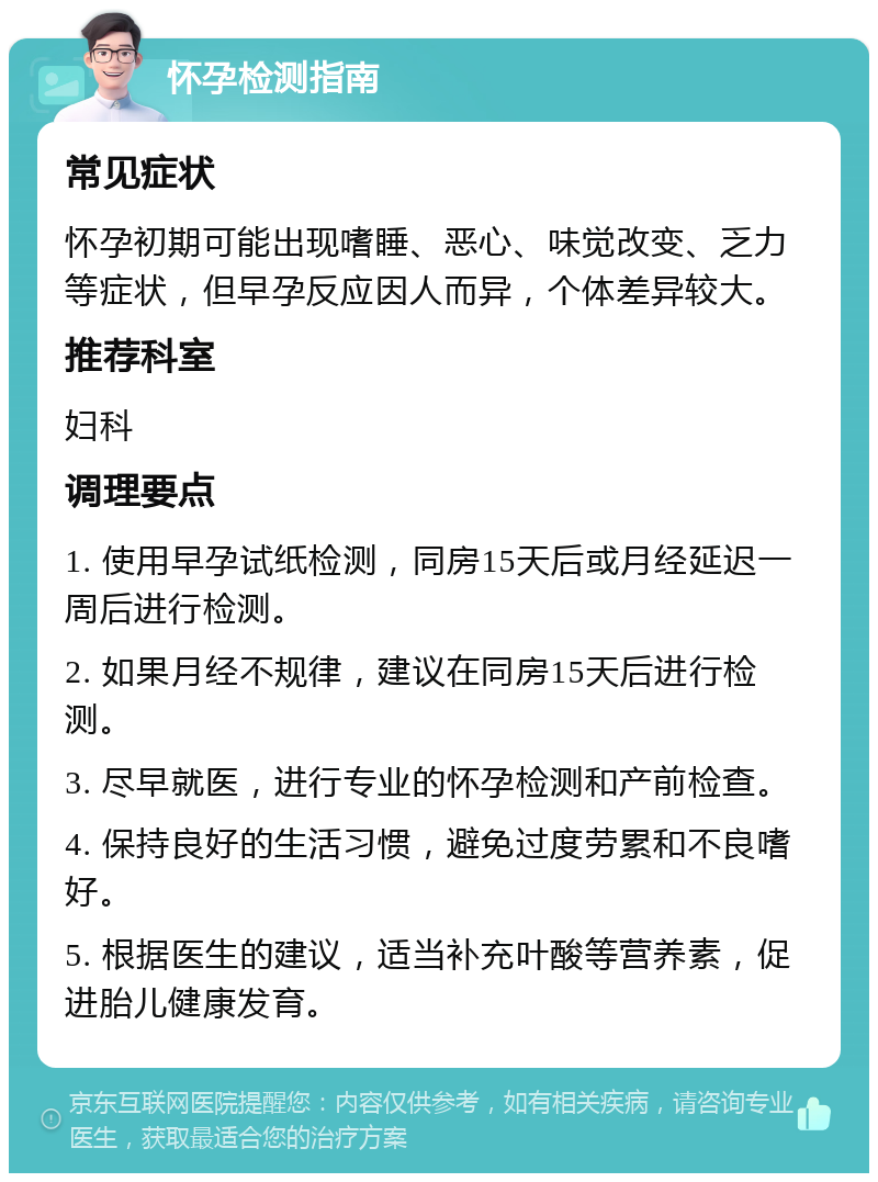 怀孕检测指南 常见症状 怀孕初期可能出现嗜睡、恶心、味觉改变、乏力等症状，但早孕反应因人而异，个体差异较大。 推荐科室 妇科 调理要点 1. 使用早孕试纸检测，同房15天后或月经延迟一周后进行检测。 2. 如果月经不规律，建议在同房15天后进行检测。 3. 尽早就医，进行专业的怀孕检测和产前检查。 4. 保持良好的生活习惯，避免过度劳累和不良嗜好。 5. 根据医生的建议，适当补充叶酸等营养素，促进胎儿健康发育。