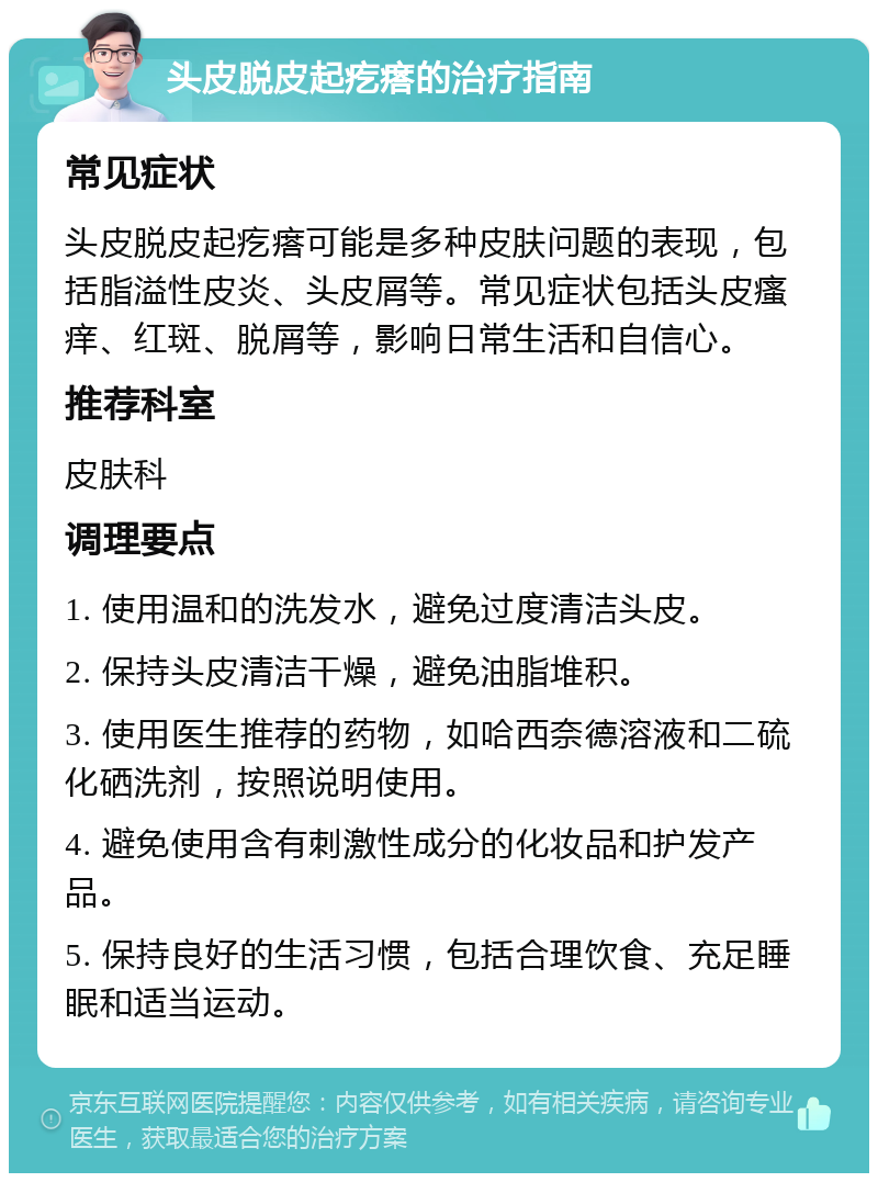 头皮脱皮起疙瘩的治疗指南 常见症状 头皮脱皮起疙瘩可能是多种皮肤问题的表现，包括脂溢性皮炎、头皮屑等。常见症状包括头皮瘙痒、红斑、脱屑等，影响日常生活和自信心。 推荐科室 皮肤科 调理要点 1. 使用温和的洗发水，避免过度清洁头皮。 2. 保持头皮清洁干燥，避免油脂堆积。 3. 使用医生推荐的药物，如哈西奈德溶液和二硫化硒洗剂，按照说明使用。 4. 避免使用含有刺激性成分的化妆品和护发产品。 5. 保持良好的生活习惯，包括合理饮食、充足睡眠和适当运动。