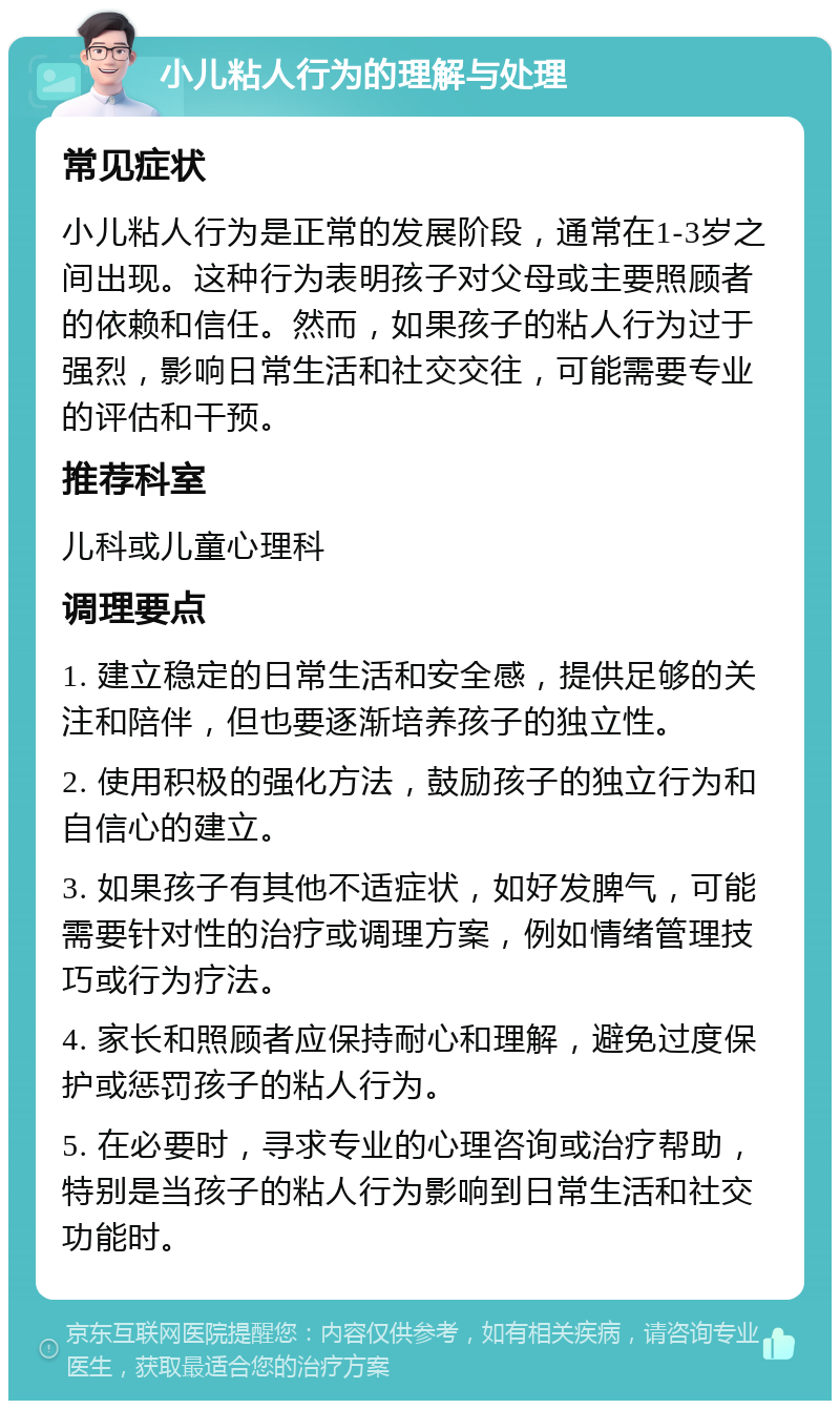 小儿粘人行为的理解与处理 常见症状 小儿粘人行为是正常的发展阶段，通常在1-3岁之间出现。这种行为表明孩子对父母或主要照顾者的依赖和信任。然而，如果孩子的粘人行为过于强烈，影响日常生活和社交交往，可能需要专业的评估和干预。 推荐科室 儿科或儿童心理科 调理要点 1. 建立稳定的日常生活和安全感，提供足够的关注和陪伴，但也要逐渐培养孩子的独立性。 2. 使用积极的强化方法，鼓励孩子的独立行为和自信心的建立。 3. 如果孩子有其他不适症状，如好发脾气，可能需要针对性的治疗或调理方案，例如情绪管理技巧或行为疗法。 4. 家长和照顾者应保持耐心和理解，避免过度保护或惩罚孩子的粘人行为。 5. 在必要时，寻求专业的心理咨询或治疗帮助，特别是当孩子的粘人行为影响到日常生活和社交功能时。