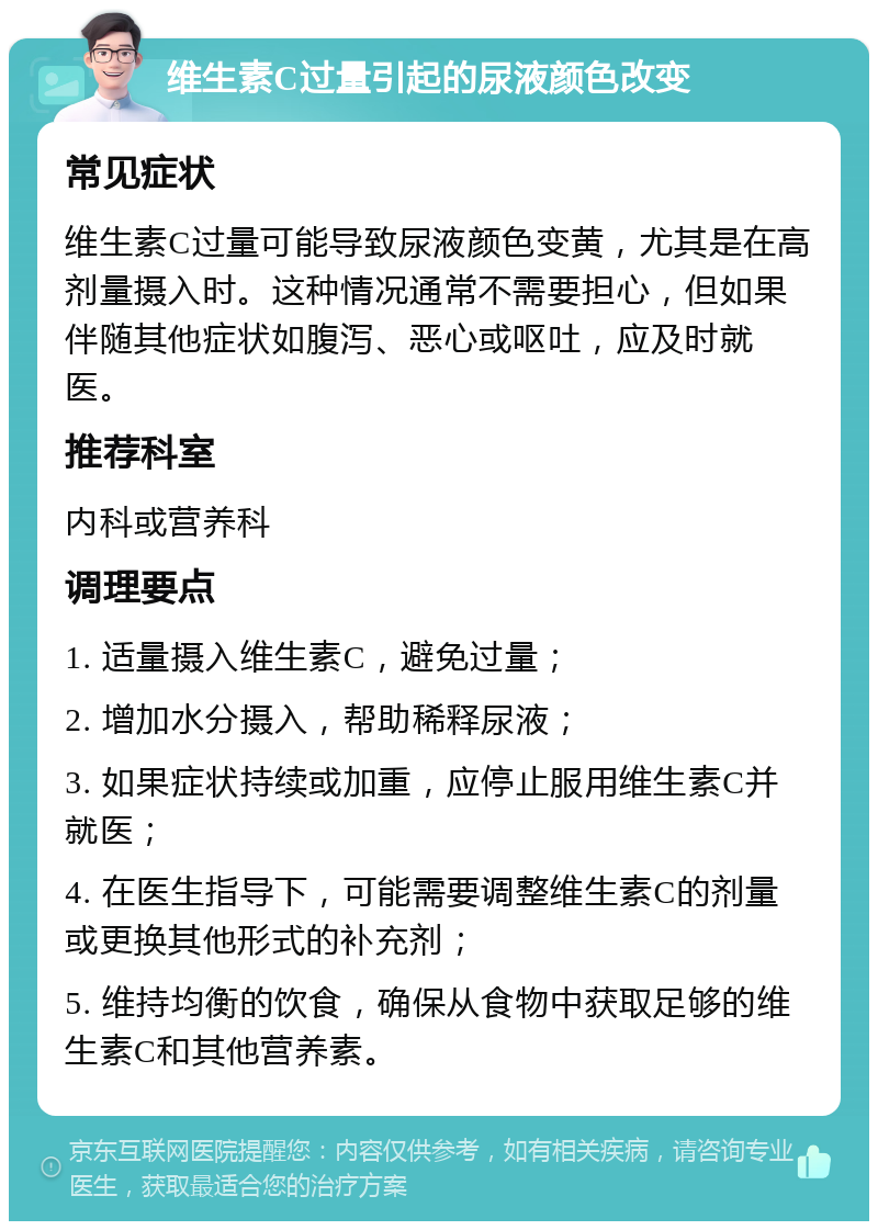 维生素C过量引起的尿液颜色改变 常见症状 维生素C过量可能导致尿液颜色变黄，尤其是在高剂量摄入时。这种情况通常不需要担心，但如果伴随其他症状如腹泻、恶心或呕吐，应及时就医。 推荐科室 内科或营养科 调理要点 1. 适量摄入维生素C，避免过量； 2. 增加水分摄入，帮助稀释尿液； 3. 如果症状持续或加重，应停止服用维生素C并就医； 4. 在医生指导下，可能需要调整维生素C的剂量或更换其他形式的补充剂； 5. 维持均衡的饮食，确保从食物中获取足够的维生素C和其他营养素。