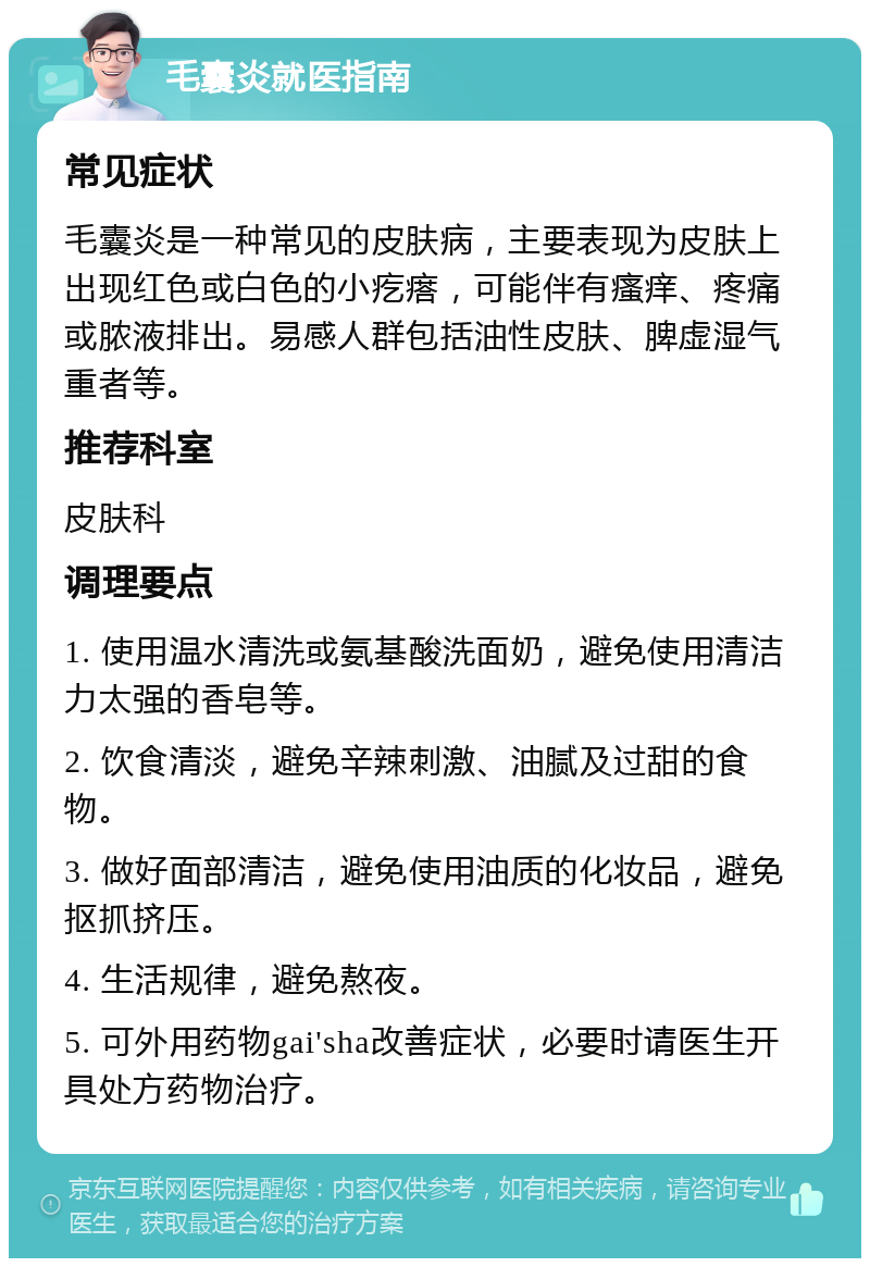 毛囊炎就医指南 常见症状 毛囊炎是一种常见的皮肤病，主要表现为皮肤上出现红色或白色的小疙瘩，可能伴有瘙痒、疼痛或脓液排出。易感人群包括油性皮肤、脾虚湿气重者等。 推荐科室 皮肤科 调理要点 1. 使用温水清洗或氨基酸洗面奶，避免使用清洁力太强的香皂等。 2. 饮食清淡，避免辛辣刺激、油腻及过甜的食物。 3. 做好面部清洁，避免使用油质的化妆品，避免抠抓挤压。 4. 生活规律，避免熬夜。 5. 可外用药物gai'sha改善症状，必要时请医生开具处方药物治疗。