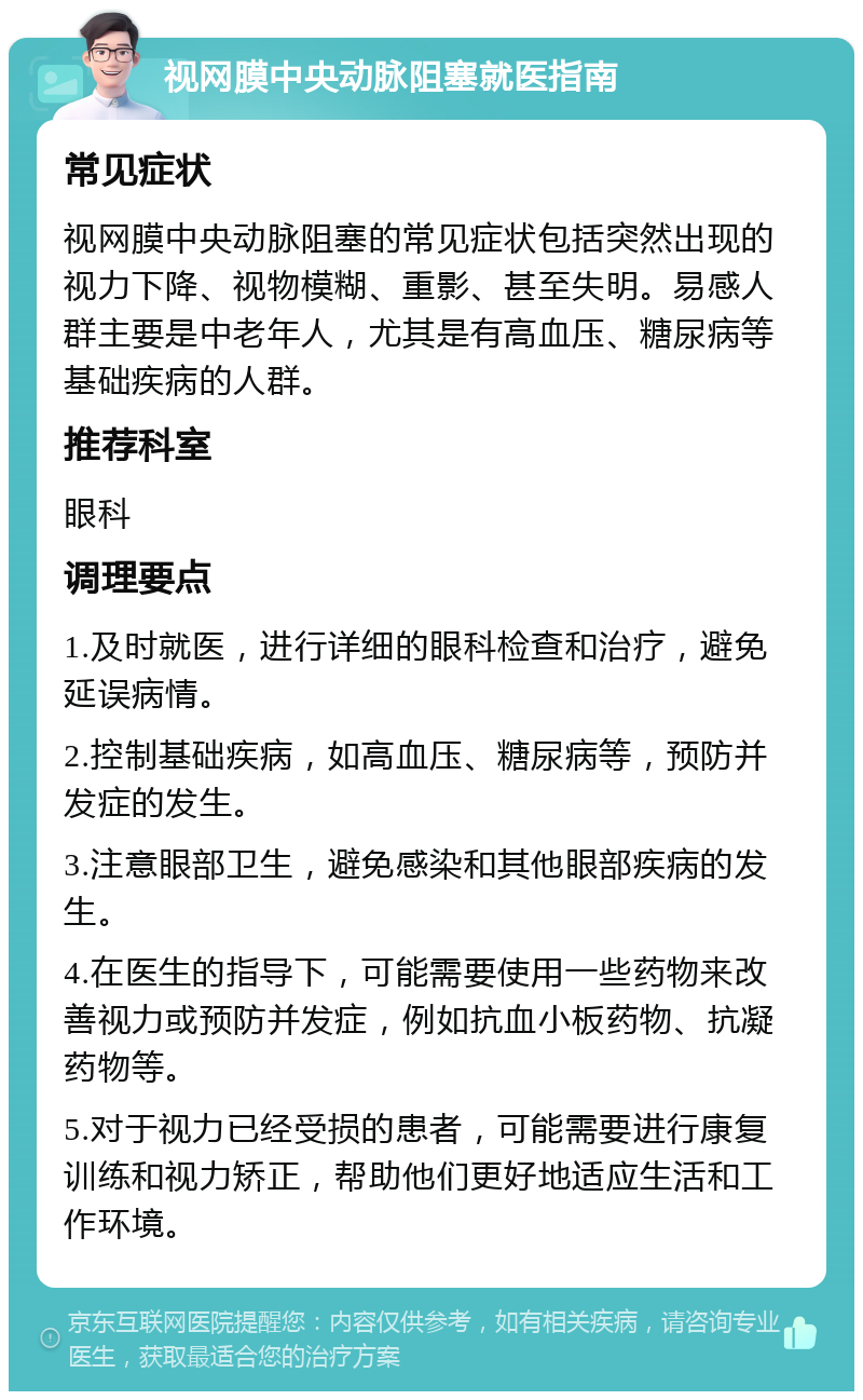 视网膜中央动脉阻塞就医指南 常见症状 视网膜中央动脉阻塞的常见症状包括突然出现的视力下降、视物模糊、重影、甚至失明。易感人群主要是中老年人，尤其是有高血压、糖尿病等基础疾病的人群。 推荐科室 眼科 调理要点 1.及时就医，进行详细的眼科检查和治疗，避免延误病情。 2.控制基础疾病，如高血压、糖尿病等，预防并发症的发生。 3.注意眼部卫生，避免感染和其他眼部疾病的发生。 4.在医生的指导下，可能需要使用一些药物来改善视力或预防并发症，例如抗血小板药物、抗凝药物等。 5.对于视力已经受损的患者，可能需要进行康复训练和视力矫正，帮助他们更好地适应生活和工作环境。