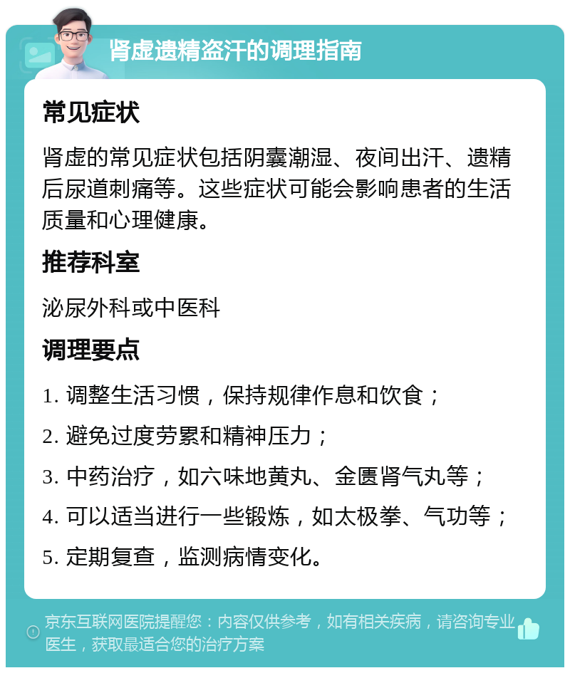 肾虚遗精盗汗的调理指南 常见症状 肾虚的常见症状包括阴囊潮湿、夜间出汗、遗精后尿道刺痛等。这些症状可能会影响患者的生活质量和心理健康。 推荐科室 泌尿外科或中医科 调理要点 1. 调整生活习惯，保持规律作息和饮食； 2. 避免过度劳累和精神压力； 3. 中药治疗，如六味地黄丸、金匮肾气丸等； 4. 可以适当进行一些锻炼，如太极拳、气功等； 5. 定期复查，监测病情变化。