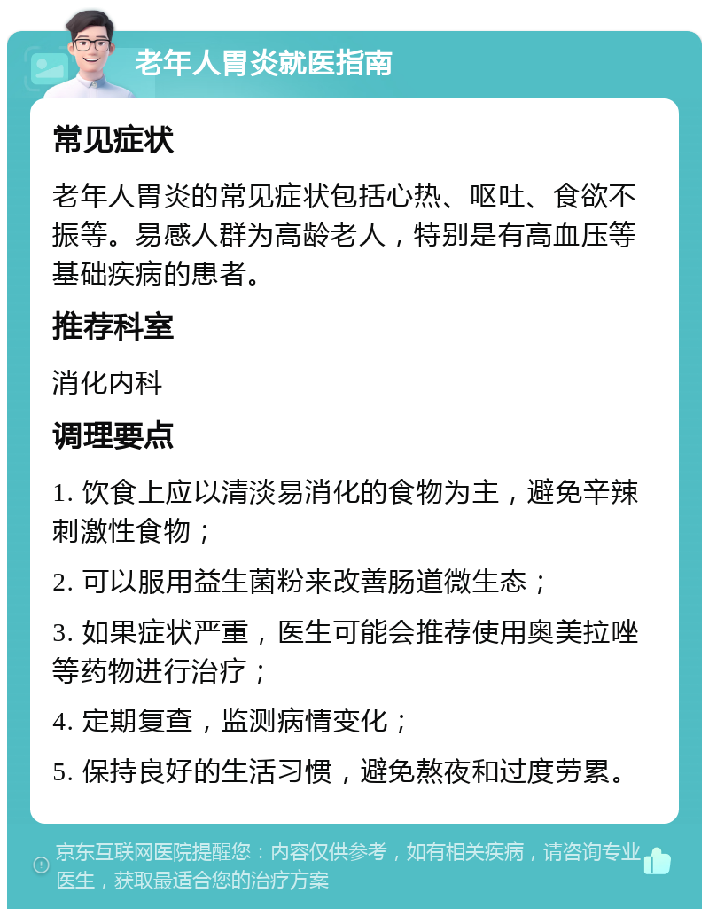 老年人胃炎就医指南 常见症状 老年人胃炎的常见症状包括心热、呕吐、食欲不振等。易感人群为高龄老人，特别是有高血压等基础疾病的患者。 推荐科室 消化内科 调理要点 1. 饮食上应以清淡易消化的食物为主，避免辛辣刺激性食物； 2. 可以服用益生菌粉来改善肠道微生态； 3. 如果症状严重，医生可能会推荐使用奥美拉唑等药物进行治疗； 4. 定期复查，监测病情变化； 5. 保持良好的生活习惯，避免熬夜和过度劳累。