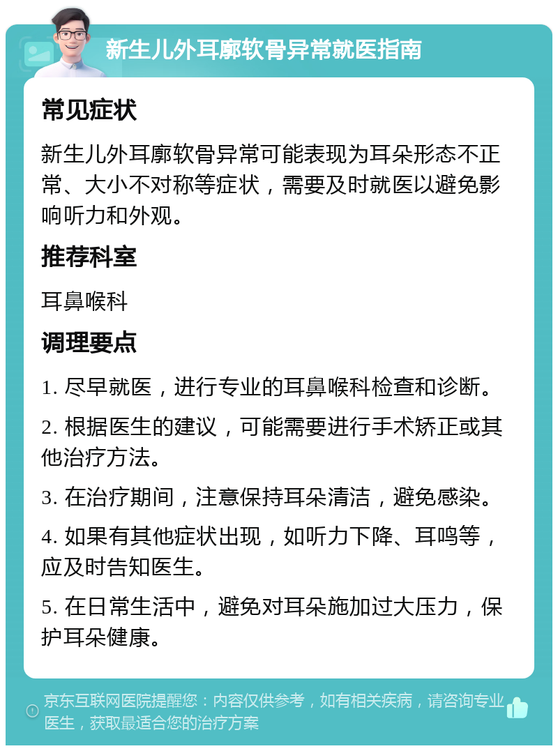 新生儿外耳廓软骨异常就医指南 常见症状 新生儿外耳廓软骨异常可能表现为耳朵形态不正常、大小不对称等症状，需要及时就医以避免影响听力和外观。 推荐科室 耳鼻喉科 调理要点 1. 尽早就医，进行专业的耳鼻喉科检查和诊断。 2. 根据医生的建议，可能需要进行手术矫正或其他治疗方法。 3. 在治疗期间，注意保持耳朵清洁，避免感染。 4. 如果有其他症状出现，如听力下降、耳鸣等，应及时告知医生。 5. 在日常生活中，避免对耳朵施加过大压力，保护耳朵健康。