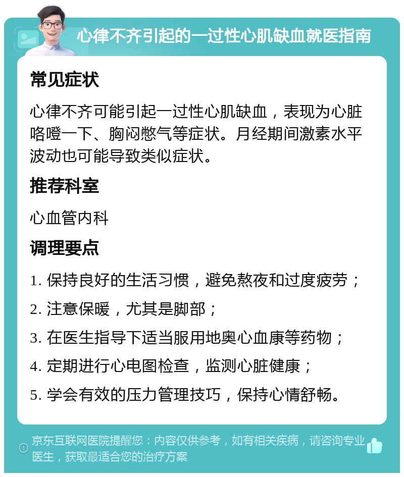 心律不齐引起的一过性心肌缺血就医指南 常见症状 心律不齐可能引起一过性心肌缺血，表现为心脏咯噔一下、胸闷憋气等症状。月经期间激素水平波动也可能导致类似症状。 推荐科室 心血管内科 调理要点 1. 保持良好的生活习惯，避免熬夜和过度疲劳； 2. 注意保暖，尤其是脚部； 3. 在医生指导下适当服用地奥心血康等药物； 4. 定期进行心电图检查，监测心脏健康； 5. 学会有效的压力管理技巧，保持心情舒畅。