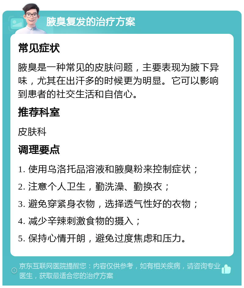 腋臭复发的治疗方案 常见症状 腋臭是一种常见的皮肤问题，主要表现为腋下异味，尤其在出汗多的时候更为明显。它可以影响到患者的社交生活和自信心。 推荐科室 皮肤科 调理要点 1. 使用乌洛托品溶液和腋臭粉来控制症状； 2. 注意个人卫生，勤洗澡、勤换衣； 3. 避免穿紧身衣物，选择透气性好的衣物； 4. 减少辛辣刺激食物的摄入； 5. 保持心情开朗，避免过度焦虑和压力。