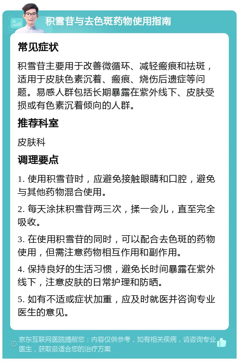 积雪苷与去色斑药物使用指南 常见症状 积雪苷主要用于改善微循环、减轻瘢痕和祛斑，适用于皮肤色素沉着、瘢痕、烧伤后遗症等问题。易感人群包括长期暴露在紫外线下、皮肤受损或有色素沉着倾向的人群。 推荐科室 皮肤科 调理要点 1. 使用积雪苷时，应避免接触眼睛和口腔，避免与其他药物混合使用。 2. 每天涂抹积雪苷两三次，揉一会儿，直至完全吸收。 3. 在使用积雪苷的同时，可以配合去色斑的药物使用，但需注意药物相互作用和副作用。 4. 保持良好的生活习惯，避免长时间暴露在紫外线下，注意皮肤的日常护理和防晒。 5. 如有不适或症状加重，应及时就医并咨询专业医生的意见。