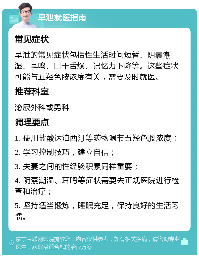 早泄就医指南 常见症状 早泄的常见症状包括性生活时间短暂、阴囊潮湿、耳鸣、口干舌燥、记忆力下降等。这些症状可能与五羟色胺浓度有关，需要及时就医。 推荐科室 泌尿外科或男科 调理要点 1. 使用盐酸达泊西汀等药物调节五羟色胺浓度； 2. 学习控制技巧，建立自信； 3. 夫妻之间的性经验积累同样重要； 4. 阴囊潮湿、耳鸣等症状需要去正规医院进行检查和治疗； 5. 坚持适当锻炼，睡眠充足，保持良好的生活习惯。