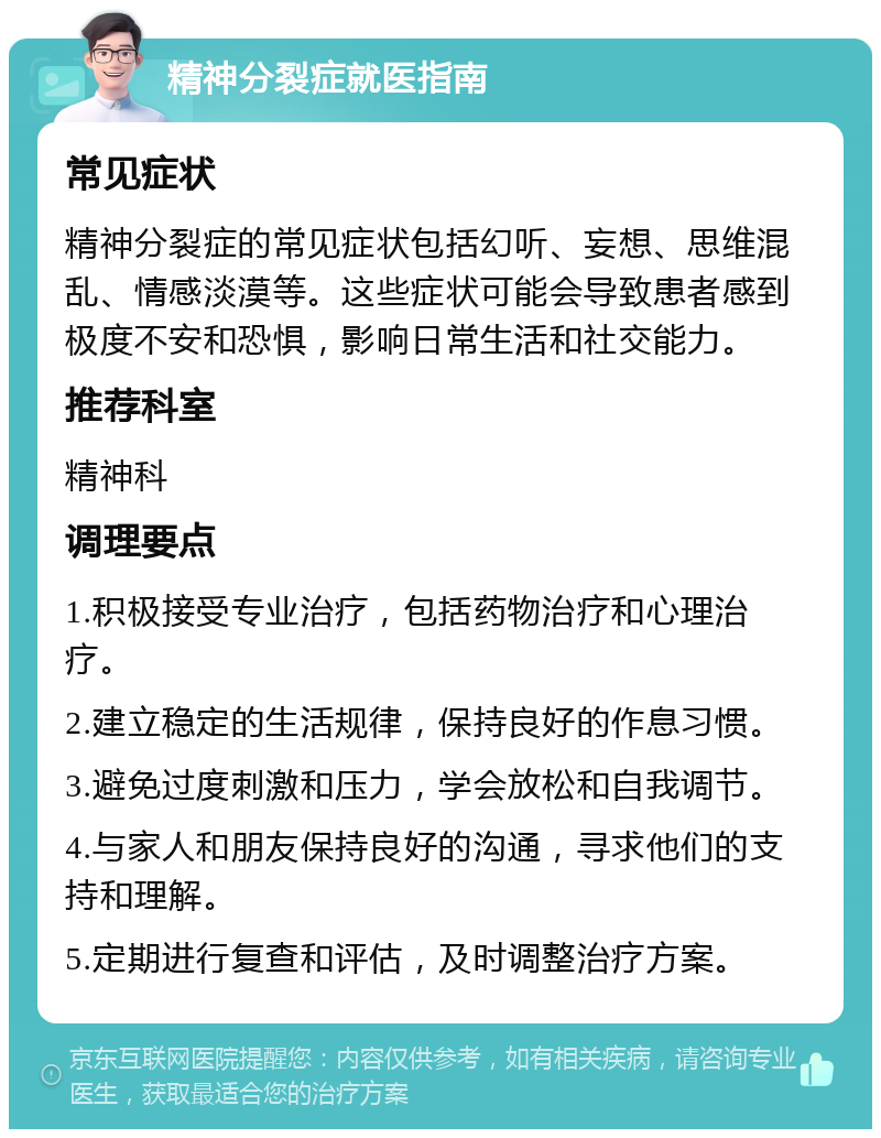 精神分裂症就医指南 常见症状 精神分裂症的常见症状包括幻听、妄想、思维混乱、情感淡漠等。这些症状可能会导致患者感到极度不安和恐惧，影响日常生活和社交能力。 推荐科室 精神科 调理要点 1.积极接受专业治疗，包括药物治疗和心理治疗。 2.建立稳定的生活规律，保持良好的作息习惯。 3.避免过度刺激和压力，学会放松和自我调节。 4.与家人和朋友保持良好的沟通，寻求他们的支持和理解。 5.定期进行复查和评估，及时调整治疗方案。