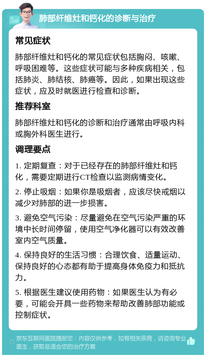 肺部纤维灶和钙化的诊断与治疗 常见症状 肺部纤维灶和钙化的常见症状包括胸闷、咳嗽、呼吸困难等。这些症状可能与多种疾病相关，包括肺炎、肺结核、肺癌等。因此，如果出现这些症状，应及时就医进行检查和诊断。 推荐科室 肺部纤维灶和钙化的诊断和治疗通常由呼吸内科或胸外科医生进行。 调理要点 1. 定期复查：对于已经存在的肺部纤维灶和钙化，需要定期进行CT检查以监测病情变化。 2. 停止吸烟：如果你是吸烟者，应该尽快戒烟以减少对肺部的进一步损害。 3. 避免空气污染：尽量避免在空气污染严重的环境中长时间停留，使用空气净化器可以有效改善室内空气质量。 4. 保持良好的生活习惯：合理饮食、适量运动、保持良好的心态都有助于提高身体免疫力和抵抗力。 5. 根据医生建议使用药物：如果医生认为有必要，可能会开具一些药物来帮助改善肺部功能或控制症状。