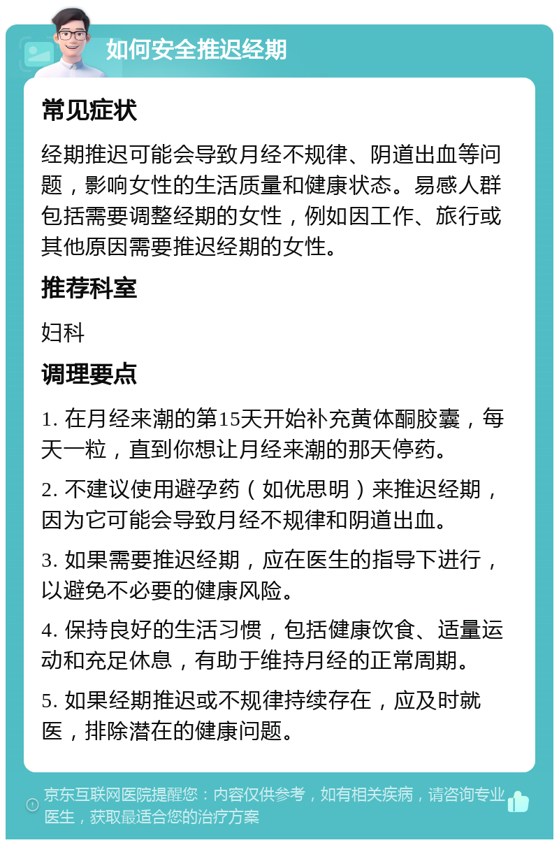 如何安全推迟经期 常见症状 经期推迟可能会导致月经不规律、阴道出血等问题，影响女性的生活质量和健康状态。易感人群包括需要调整经期的女性，例如因工作、旅行或其他原因需要推迟经期的女性。 推荐科室 妇科 调理要点 1. 在月经来潮的第15天开始补充黄体酮胶囊，每天一粒，直到你想让月经来潮的那天停药。 2. 不建议使用避孕药（如优思明）来推迟经期，因为它可能会导致月经不规律和阴道出血。 3. 如果需要推迟经期，应在医生的指导下进行，以避免不必要的健康风险。 4. 保持良好的生活习惯，包括健康饮食、适量运动和充足休息，有助于维持月经的正常周期。 5. 如果经期推迟或不规律持续存在，应及时就医，排除潜在的健康问题。