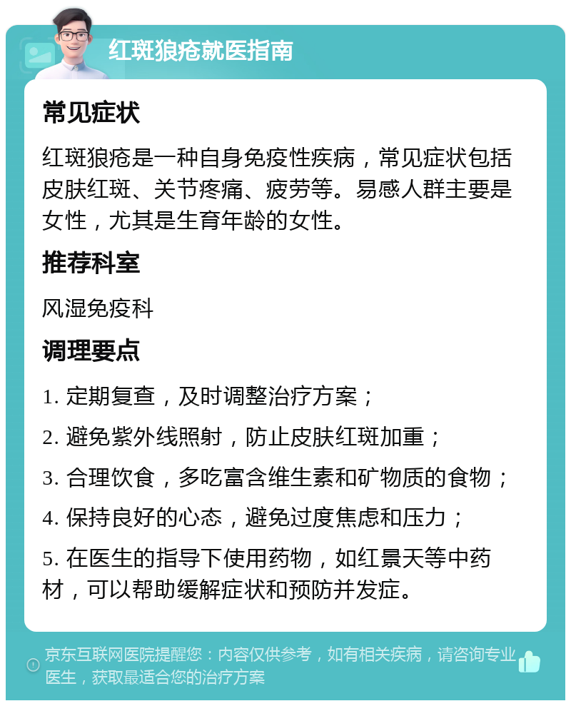 红斑狼疮就医指南 常见症状 红斑狼疮是一种自身免疫性疾病，常见症状包括皮肤红斑、关节疼痛、疲劳等。易感人群主要是女性，尤其是生育年龄的女性。 推荐科室 风湿免疫科 调理要点 1. 定期复查，及时调整治疗方案； 2. 避免紫外线照射，防止皮肤红斑加重； 3. 合理饮食，多吃富含维生素和矿物质的食物； 4. 保持良好的心态，避免过度焦虑和压力； 5. 在医生的指导下使用药物，如红景天等中药材，可以帮助缓解症状和预防并发症。