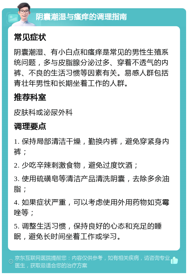 阴囊潮湿与瘙痒的调理指南 常见症状 阴囊潮湿、有小白点和瘙痒是常见的男性生殖系统问题，多与皮脂腺分泌过多、穿着不透气的内裤、不良的生活习惯等因素有关。易感人群包括青壮年男性和长期坐着工作的人群。 推荐科室 皮肤科或泌尿外科 调理要点 1. 保持局部清洁干燥，勤换内裤，避免穿紧身内裤； 2. 少吃辛辣刺激食物，避免过度饮酒； 3. 使用硫磺皂等清洁产品清洗阴囊，去除多余油脂； 4. 如果症状严重，可以考虑使用外用药物如克霉唑等； 5. 调整生活习惯，保持良好的心态和充足的睡眠，避免长时间坐着工作或学习。