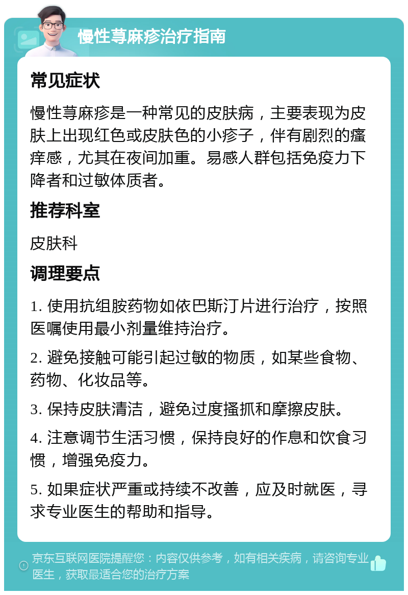 慢性荨麻疹治疗指南 常见症状 慢性荨麻疹是一种常见的皮肤病，主要表现为皮肤上出现红色或皮肤色的小疹子，伴有剧烈的瘙痒感，尤其在夜间加重。易感人群包括免疫力下降者和过敏体质者。 推荐科室 皮肤科 调理要点 1. 使用抗组胺药物如依巴斯汀片进行治疗，按照医嘱使用最小剂量维持治疗。 2. 避免接触可能引起过敏的物质，如某些食物、药物、化妆品等。 3. 保持皮肤清洁，避免过度搔抓和摩擦皮肤。 4. 注意调节生活习惯，保持良好的作息和饮食习惯，增强免疫力。 5. 如果症状严重或持续不改善，应及时就医，寻求专业医生的帮助和指导。