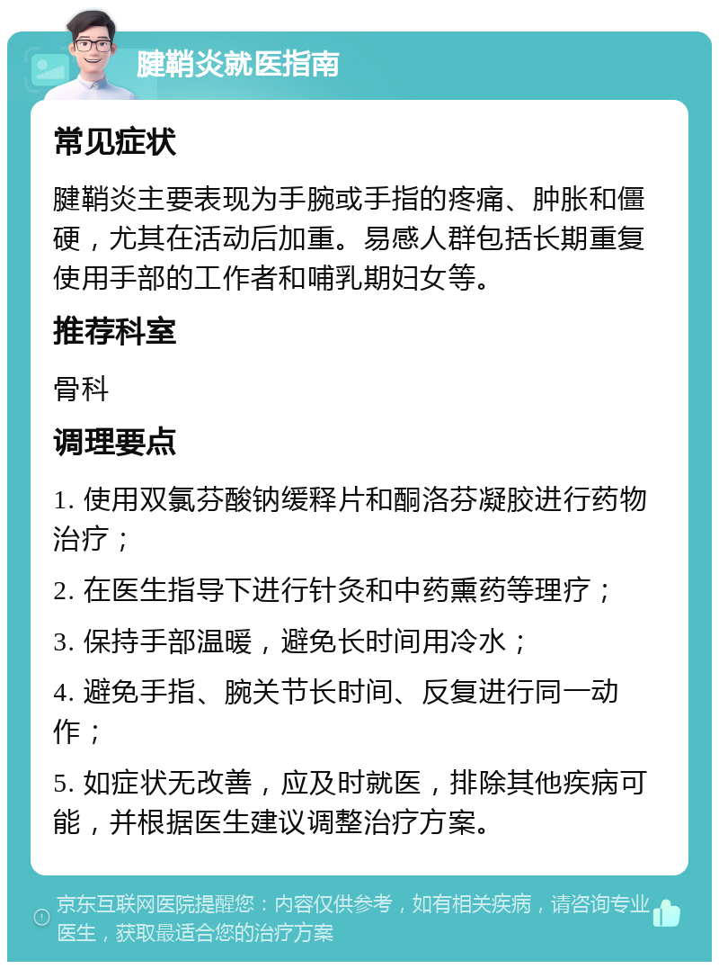 腱鞘炎就医指南 常见症状 腱鞘炎主要表现为手腕或手指的疼痛、肿胀和僵硬，尤其在活动后加重。易感人群包括长期重复使用手部的工作者和哺乳期妇女等。 推荐科室 骨科 调理要点 1. 使用双氯芬酸钠缓释片和酮洛芬凝胶进行药物治疗； 2. 在医生指导下进行针灸和中药熏药等理疗； 3. 保持手部温暖，避免长时间用冷水； 4. 避免手指、腕关节长时间、反复进行同一动作； 5. 如症状无改善，应及时就医，排除其他疾病可能，并根据医生建议调整治疗方案。