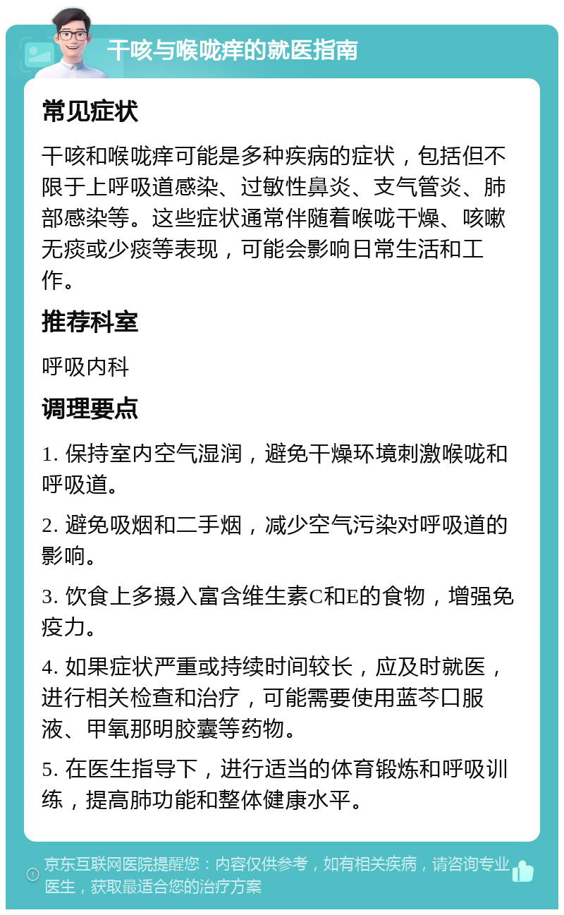 干咳与喉咙痒的就医指南 常见症状 干咳和喉咙痒可能是多种疾病的症状，包括但不限于上呼吸道感染、过敏性鼻炎、支气管炎、肺部感染等。这些症状通常伴随着喉咙干燥、咳嗽无痰或少痰等表现，可能会影响日常生活和工作。 推荐科室 呼吸内科 调理要点 1. 保持室内空气湿润，避免干燥环境刺激喉咙和呼吸道。 2. 避免吸烟和二手烟，减少空气污染对呼吸道的影响。 3. 饮食上多摄入富含维生素C和E的食物，增强免疫力。 4. 如果症状严重或持续时间较长，应及时就医，进行相关检查和治疗，可能需要使用蓝芩口服液、甲氧那明胶囊等药物。 5. 在医生指导下，进行适当的体育锻炼和呼吸训练，提高肺功能和整体健康水平。