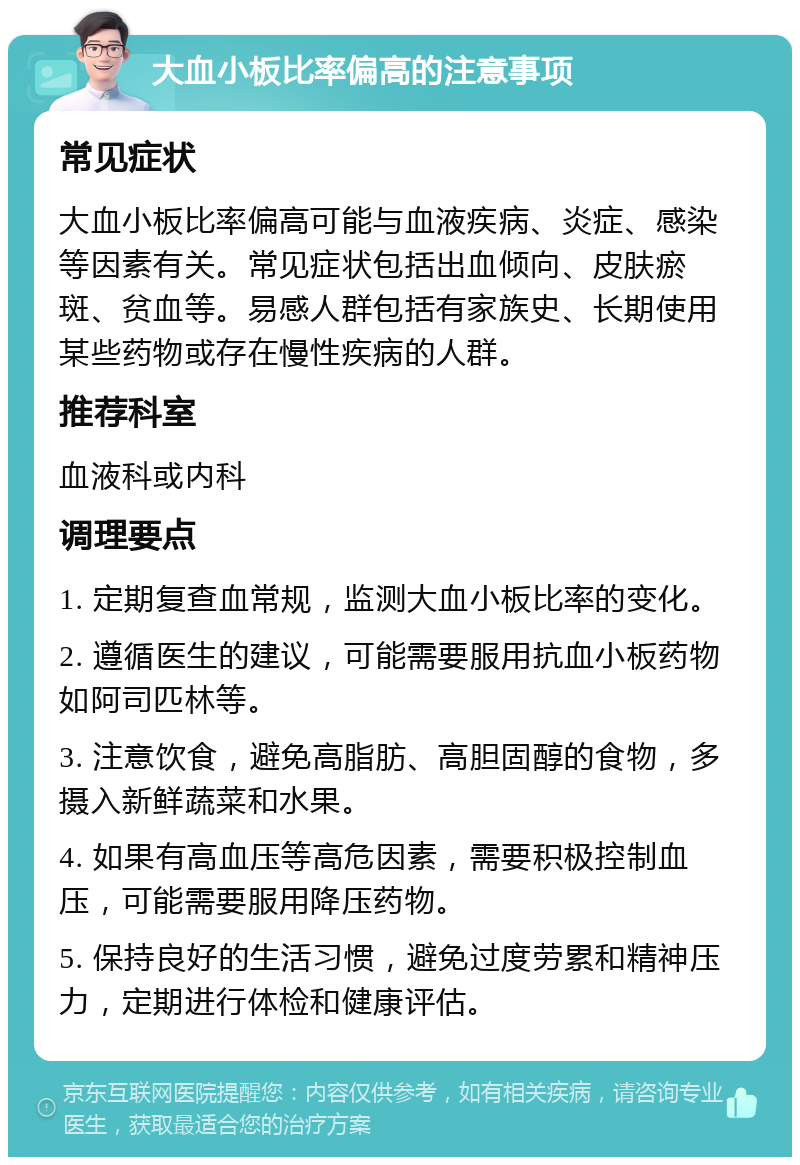 大血小板比率偏高的注意事项 常见症状 大血小板比率偏高可能与血液疾病、炎症、感染等因素有关。常见症状包括出血倾向、皮肤瘀斑、贫血等。易感人群包括有家族史、长期使用某些药物或存在慢性疾病的人群。 推荐科室 血液科或内科 调理要点 1. 定期复查血常规，监测大血小板比率的变化。 2. 遵循医生的建议，可能需要服用抗血小板药物如阿司匹林等。 3. 注意饮食，避免高脂肪、高胆固醇的食物，多摄入新鲜蔬菜和水果。 4. 如果有高血压等高危因素，需要积极控制血压，可能需要服用降压药物。 5. 保持良好的生活习惯，避免过度劳累和精神压力，定期进行体检和健康评估。