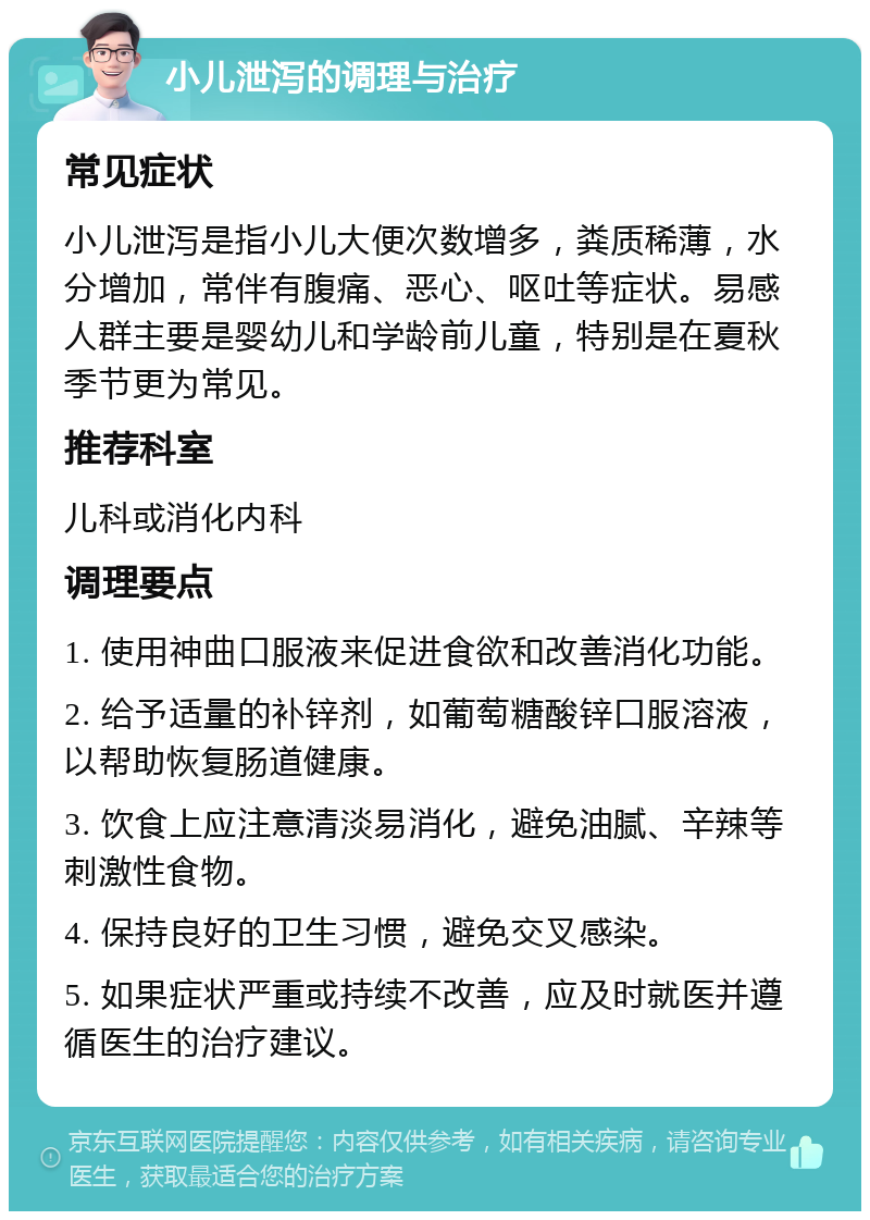 小儿泄泻的调理与治疗 常见症状 小儿泄泻是指小儿大便次数增多，粪质稀薄，水分增加，常伴有腹痛、恶心、呕吐等症状。易感人群主要是婴幼儿和学龄前儿童，特别是在夏秋季节更为常见。 推荐科室 儿科或消化内科 调理要点 1. 使用神曲口服液来促进食欲和改善消化功能。 2. 给予适量的补锌剂，如葡萄糖酸锌口服溶液，以帮助恢复肠道健康。 3. 饮食上应注意清淡易消化，避免油腻、辛辣等刺激性食物。 4. 保持良好的卫生习惯，避免交叉感染。 5. 如果症状严重或持续不改善，应及时就医并遵循医生的治疗建议。