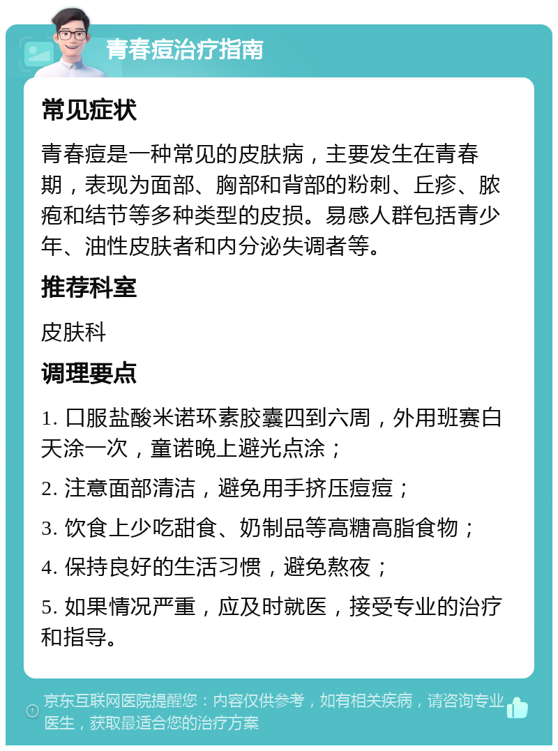 青春痘治疗指南 常见症状 青春痘是一种常见的皮肤病，主要发生在青春期，表现为面部、胸部和背部的粉刺、丘疹、脓疱和结节等多种类型的皮损。易感人群包括青少年、油性皮肤者和内分泌失调者等。 推荐科室 皮肤科 调理要点 1. 口服盐酸米诺环素胶囊四到六周，外用班赛白天涂一次，童诺晚上避光点涂； 2. 注意面部清洁，避免用手挤压痘痘； 3. 饮食上少吃甜食、奶制品等高糖高脂食物； 4. 保持良好的生活习惯，避免熬夜； 5. 如果情况严重，应及时就医，接受专业的治疗和指导。