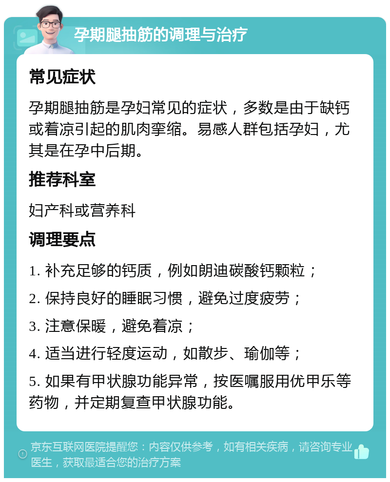 孕期腿抽筋的调理与治疗 常见症状 孕期腿抽筋是孕妇常见的症状，多数是由于缺钙或着凉引起的肌肉挛缩。易感人群包括孕妇，尤其是在孕中后期。 推荐科室 妇产科或营养科 调理要点 1. 补充足够的钙质，例如朗迪碳酸钙颗粒； 2. 保持良好的睡眠习惯，避免过度疲劳； 3. 注意保暖，避免着凉； 4. 适当进行轻度运动，如散步、瑜伽等； 5. 如果有甲状腺功能异常，按医嘱服用优甲乐等药物，并定期复查甲状腺功能。