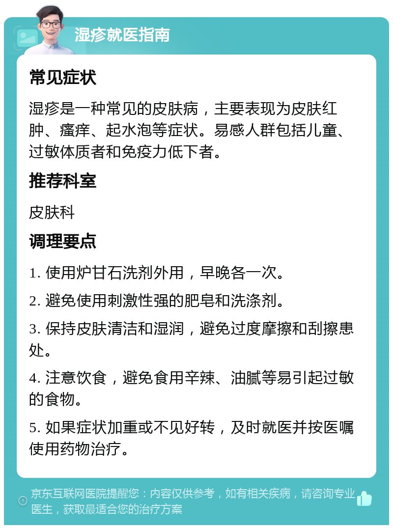 湿疹就医指南 常见症状 湿疹是一种常见的皮肤病，主要表现为皮肤红肿、瘙痒、起水泡等症状。易感人群包括儿童、过敏体质者和免疫力低下者。 推荐科室 皮肤科 调理要点 1. 使用炉甘石洗剂外用，早晚各一次。 2. 避免使用刺激性强的肥皂和洗涤剂。 3. 保持皮肤清洁和湿润，避免过度摩擦和刮擦患处。 4. 注意饮食，避免食用辛辣、油腻等易引起过敏的食物。 5. 如果症状加重或不见好转，及时就医并按医嘱使用药物治疗。