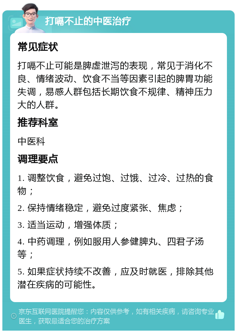 打嗝不止的中医治疗 常见症状 打嗝不止可能是脾虚泄泻的表现，常见于消化不良、情绪波动、饮食不当等因素引起的脾胃功能失调，易感人群包括长期饮食不规律、精神压力大的人群。 推荐科室 中医科 调理要点 1. 调整饮食，避免过饱、过饿、过冷、过热的食物； 2. 保持情绪稳定，避免过度紧张、焦虑； 3. 适当运动，增强体质； 4. 中药调理，例如服用人参健脾丸、四君子汤等； 5. 如果症状持续不改善，应及时就医，排除其他潜在疾病的可能性。