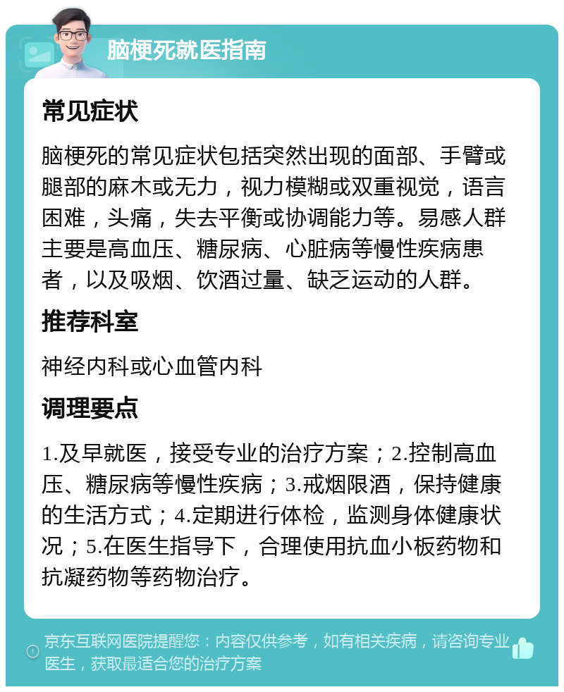 脑梗死就医指南 常见症状 脑梗死的常见症状包括突然出现的面部、手臂或腿部的麻木或无力，视力模糊或双重视觉，语言困难，头痛，失去平衡或协调能力等。易感人群主要是高血压、糖尿病、心脏病等慢性疾病患者，以及吸烟、饮酒过量、缺乏运动的人群。 推荐科室 神经内科或心血管内科 调理要点 1.及早就医，接受专业的治疗方案；2.控制高血压、糖尿病等慢性疾病；3.戒烟限酒，保持健康的生活方式；4.定期进行体检，监测身体健康状况；5.在医生指导下，合理使用抗血小板药物和抗凝药物等药物治疗。