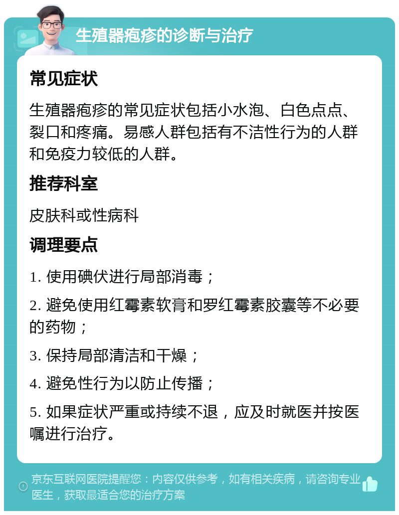 生殖器疱疹的诊断与治疗 常见症状 生殖器疱疹的常见症状包括小水泡、白色点点、裂口和疼痛。易感人群包括有不洁性行为的人群和免疫力较低的人群。 推荐科室 皮肤科或性病科 调理要点 1. 使用碘伏进行局部消毒； 2. 避免使用红霉素软膏和罗红霉素胶囊等不必要的药物； 3. 保持局部清洁和干燥； 4. 避免性行为以防止传播； 5. 如果症状严重或持续不退，应及时就医并按医嘱进行治疗。