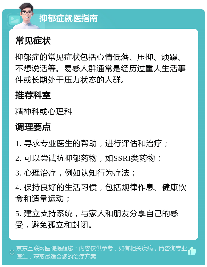 抑郁症就医指南 常见症状 抑郁症的常见症状包括心情低落、压抑、烦躁、不想说话等。易感人群通常是经历过重大生活事件或长期处于压力状态的人群。 推荐科室 精神科或心理科 调理要点 1. 寻求专业医生的帮助，进行评估和治疗； 2. 可以尝试抗抑郁药物，如SSRI类药物； 3. 心理治疗，例如认知行为疗法； 4. 保持良好的生活习惯，包括规律作息、健康饮食和适量运动； 5. 建立支持系统，与家人和朋友分享自己的感受，避免孤立和封闭。