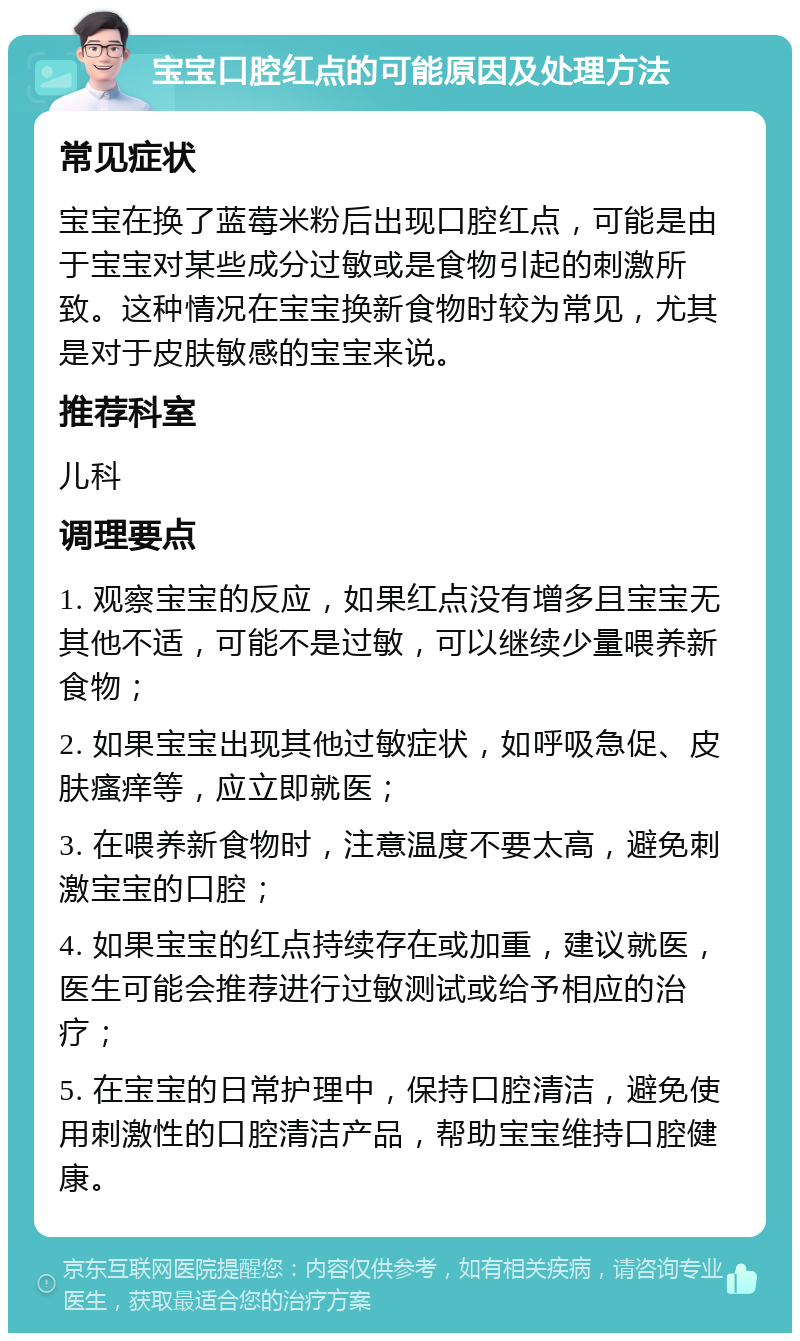 宝宝口腔红点的可能原因及处理方法 常见症状 宝宝在换了蓝莓米粉后出现口腔红点，可能是由于宝宝对某些成分过敏或是食物引起的刺激所致。这种情况在宝宝换新食物时较为常见，尤其是对于皮肤敏感的宝宝来说。 推荐科室 儿科 调理要点 1. 观察宝宝的反应，如果红点没有增多且宝宝无其他不适，可能不是过敏，可以继续少量喂养新食物； 2. 如果宝宝出现其他过敏症状，如呼吸急促、皮肤瘙痒等，应立即就医； 3. 在喂养新食物时，注意温度不要太高，避免刺激宝宝的口腔； 4. 如果宝宝的红点持续存在或加重，建议就医，医生可能会推荐进行过敏测试或给予相应的治疗； 5. 在宝宝的日常护理中，保持口腔清洁，避免使用刺激性的口腔清洁产品，帮助宝宝维持口腔健康。