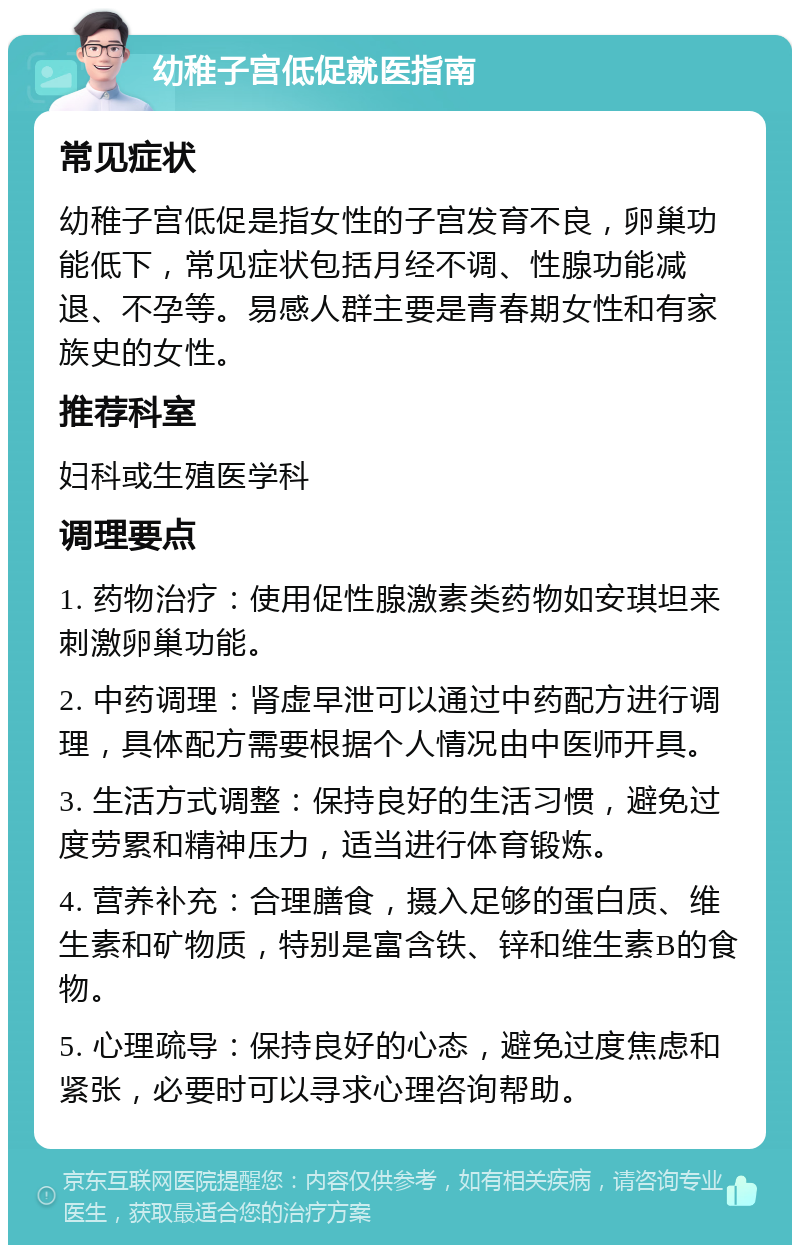 幼稚子宫低促就医指南 常见症状 幼稚子宫低促是指女性的子宫发育不良，卵巢功能低下，常见症状包括月经不调、性腺功能减退、不孕等。易感人群主要是青春期女性和有家族史的女性。 推荐科室 妇科或生殖医学科 调理要点 1. 药物治疗：使用促性腺激素类药物如安琪坦来刺激卵巢功能。 2. 中药调理：肾虚早泄可以通过中药配方进行调理，具体配方需要根据个人情况由中医师开具。 3. 生活方式调整：保持良好的生活习惯，避免过度劳累和精神压力，适当进行体育锻炼。 4. 营养补充：合理膳食，摄入足够的蛋白质、维生素和矿物质，特别是富含铁、锌和维生素B的食物。 5. 心理疏导：保持良好的心态，避免过度焦虑和紧张，必要时可以寻求心理咨询帮助。