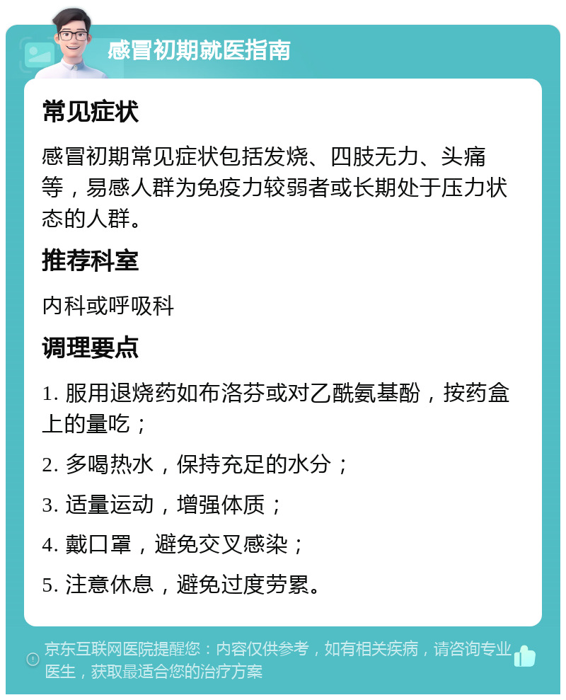 感冒初期就医指南 常见症状 感冒初期常见症状包括发烧、四肢无力、头痛等，易感人群为免疫力较弱者或长期处于压力状态的人群。 推荐科室 内科或呼吸科 调理要点 1. 服用退烧药如布洛芬或对乙酰氨基酚，按药盒上的量吃； 2. 多喝热水，保持充足的水分； 3. 适量运动，增强体质； 4. 戴口罩，避免交叉感染； 5. 注意休息，避免过度劳累。