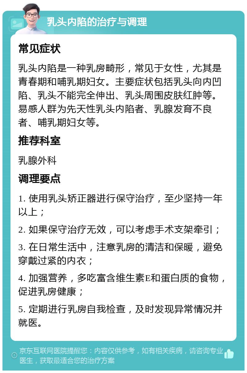 乳头内陷的治疗与调理 常见症状 乳头内陷是一种乳房畸形，常见于女性，尤其是青春期和哺乳期妇女。主要症状包括乳头向内凹陷、乳头不能完全伸出、乳头周围皮肤红肿等。易感人群为先天性乳头内陷者、乳腺发育不良者、哺乳期妇女等。 推荐科室 乳腺外科 调理要点 1. 使用乳头矫正器进行保守治疗，至少坚持一年以上； 2. 如果保守治疗无效，可以考虑手术支架牵引； 3. 在日常生活中，注意乳房的清洁和保暖，避免穿戴过紧的内衣； 4. 加强营养，多吃富含维生素E和蛋白质的食物，促进乳房健康； 5. 定期进行乳房自我检查，及时发现异常情况并就医。