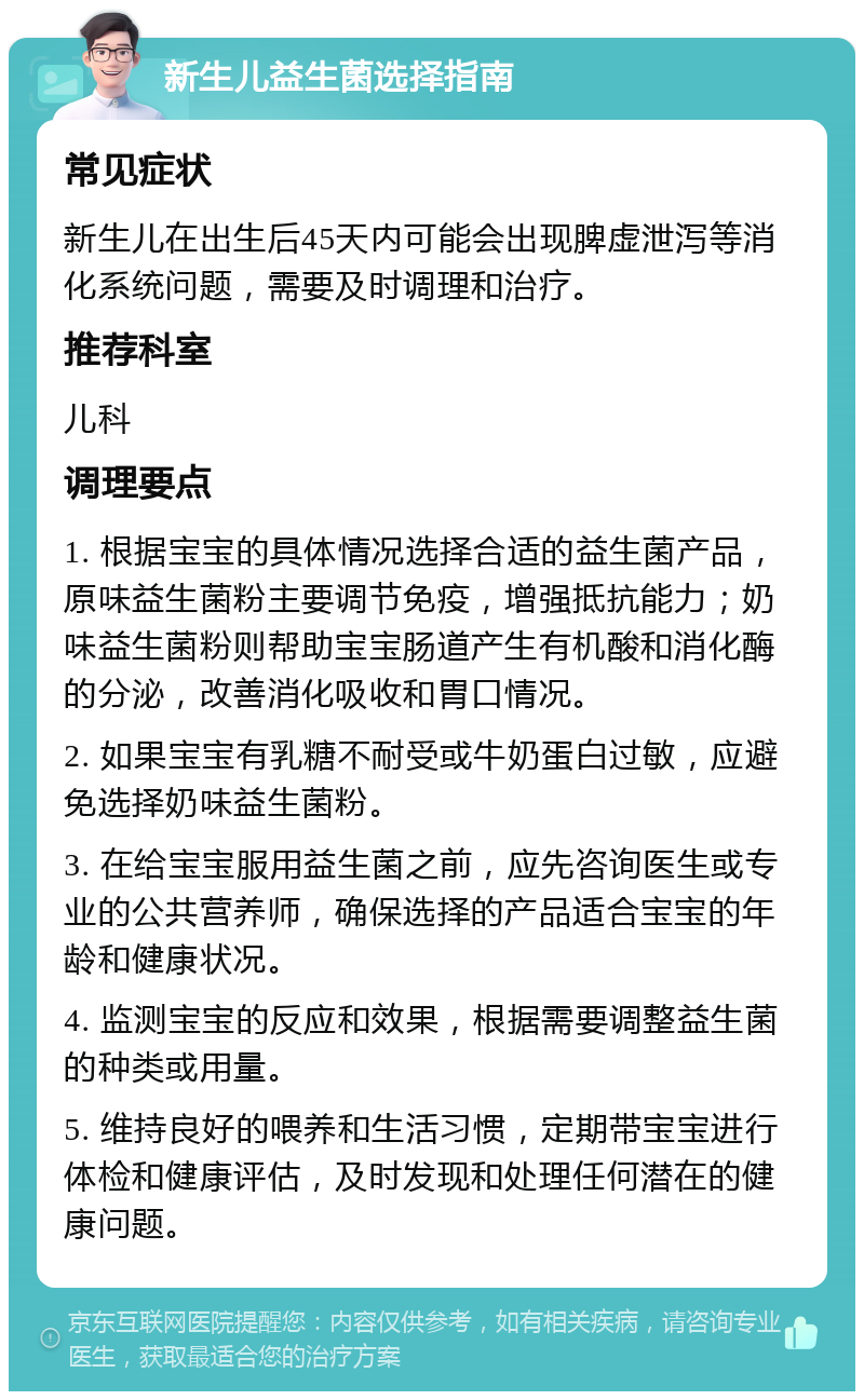 新生儿益生菌选择指南 常见症状 新生儿在出生后45天内可能会出现脾虚泄泻等消化系统问题，需要及时调理和治疗。 推荐科室 儿科 调理要点 1. 根据宝宝的具体情况选择合适的益生菌产品，原味益生菌粉主要调节免疫，增强抵抗能力；奶味益生菌粉则帮助宝宝肠道产生有机酸和消化酶的分泌，改善消化吸收和胃口情况。 2. 如果宝宝有乳糖不耐受或牛奶蛋白过敏，应避免选择奶味益生菌粉。 3. 在给宝宝服用益生菌之前，应先咨询医生或专业的公共营养师，确保选择的产品适合宝宝的年龄和健康状况。 4. 监测宝宝的反应和效果，根据需要调整益生菌的种类或用量。 5. 维持良好的喂养和生活习惯，定期带宝宝进行体检和健康评估，及时发现和处理任何潜在的健康问题。