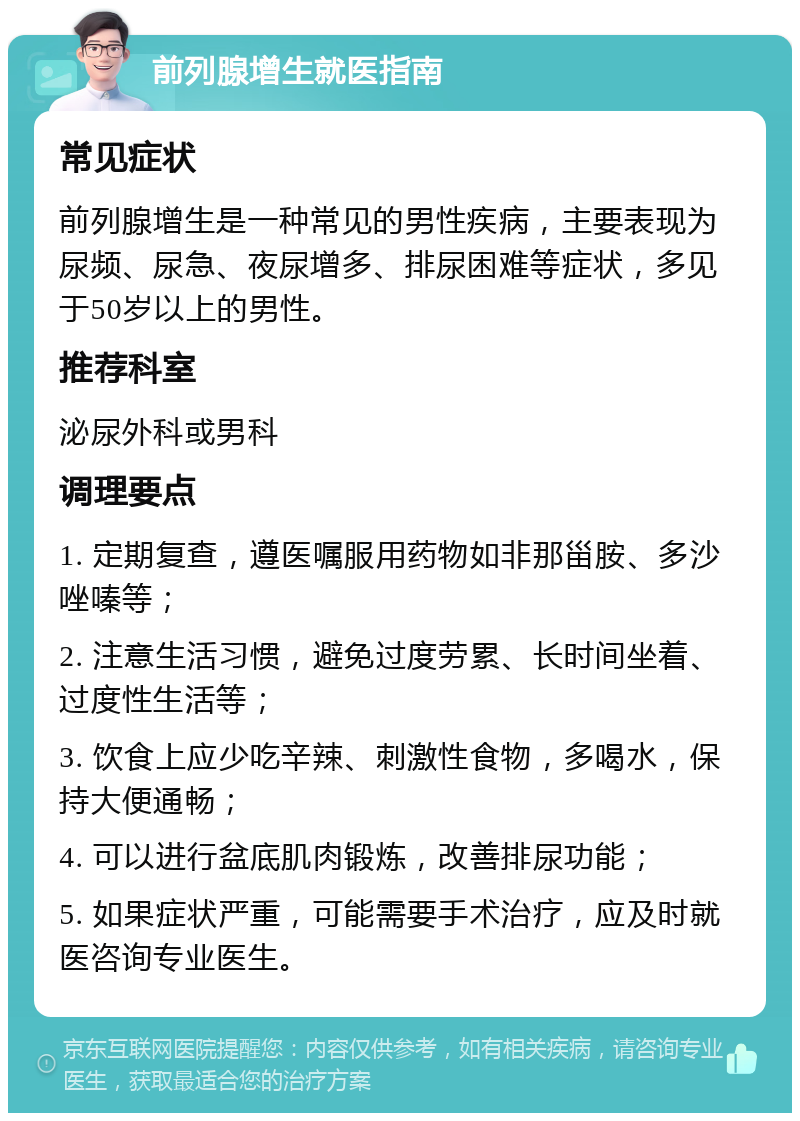 前列腺增生就医指南 常见症状 前列腺增生是一种常见的男性疾病，主要表现为尿频、尿急、夜尿增多、排尿困难等症状，多见于50岁以上的男性。 推荐科室 泌尿外科或男科 调理要点 1. 定期复查，遵医嘱服用药物如非那甾胺、多沙唑嗪等； 2. 注意生活习惯，避免过度劳累、长时间坐着、过度性生活等； 3. 饮食上应少吃辛辣、刺激性食物，多喝水，保持大便通畅； 4. 可以进行盆底肌肉锻炼，改善排尿功能； 5. 如果症状严重，可能需要手术治疗，应及时就医咨询专业医生。